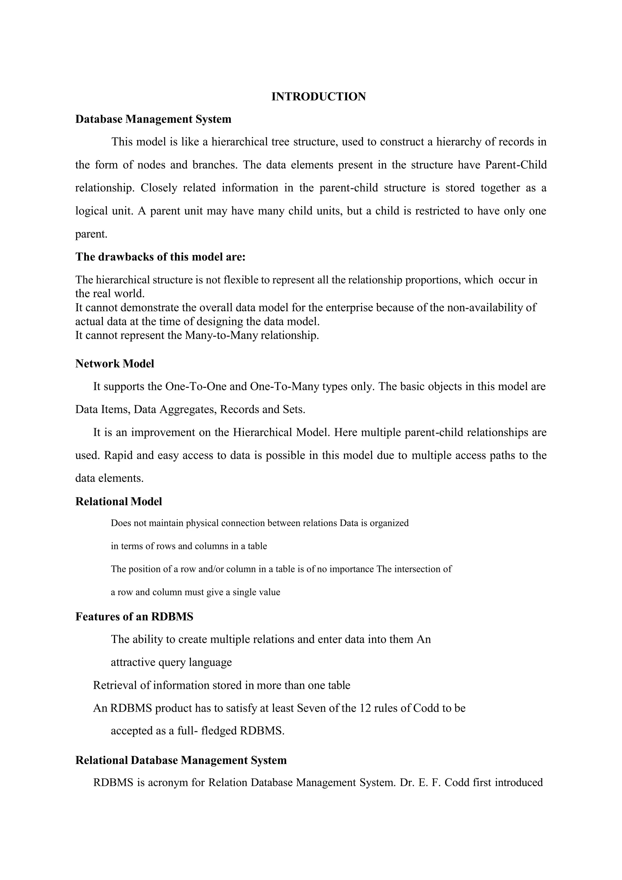 INTRODUCTION
Database Management System
This model is like a hierarchical tree structure, used to construct a hierarchy of records in
the form of nodes and branches. The data elements present in the structure have Parent-Child
relationship. Closely related information in the parent-child structure is stored together as a
logical unit. A parent unit may have many child units, but a child is restricted to have only one
parent.
The drawbacks of this model are:
The hierarchical structure is not flexible to represent all the relationship proportions, which occur in
the real world.
It cannot demonstrate the overall data model for the enterprise because of the non-availability of
actual data at the time of designing the data model.
It cannot represent the Many-to-Many relationship.
Network Model
It supports the One-To-One and One-To-Many types only. The basic objects in this model are
Data Items, Data Aggregates, Records and Sets.
It is an improvement on the Hierarchical Model. Here multiple parent-child relationships are
used. Rapid and easy access to data is possible in this model due to multiple access paths to the
data elements.
Relational Model
Does not maintain physical connection between relations Data is organized
in terms of rows and columns in a table
The position of a row and/or column in a table is of no importance The intersection of
a row and column must give a single value
Features of an RDBMS
The ability to create multiple relations and enter data into them An
attractive query language
Retrieval of information stored in more than one table
An RDBMS product has to satisfy at least Seven of the 12 rules of Codd to be
accepted as a full- fledged RDBMS.
Relational Database Management System
RDBMS is acronym for Relation Database Management System. Dr. E. F. Codd first introduced
 