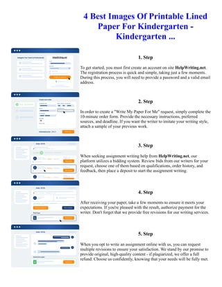 4 Best Images Of Printable Lined
Paper For Kindergarten -
Kindergarten ...
1. Step
To get started, you must first create an account on site HelpWriting.net.
The registration process is quick and simple, taking just a few moments.
During this process, you will need to provide a password and a valid email
address.
2. Step
In order to create a "Write My Paper For Me" request, simply complete the
10-minute order form. Provide the necessary instructions, preferred
sources, and deadline. If you want the writer to imitate your writing style,
attach a sample of your previous work.
3. Step
When seeking assignment writing help from HelpWriting.net, our
platform utilizes a bidding system. Review bids from our writers for your
request, choose one of them based on qualifications, order history, and
feedback, then place a deposit to start the assignment writing.
4. Step
After receiving your paper, take a few moments to ensure it meets your
expectations. If you're pleased with the result, authorize payment for the
writer. Don't forget that we provide free revisions for our writing services.
5. Step
When you opt to write an assignment online with us, you can request
multiple revisions to ensure your satisfaction. We stand by our promise to
provide original, high-quality content - if plagiarized, we offer a full
refund. Choose us confidently, knowing that your needs will be fully met.
4 Best Images Of Printable Lined Paper For Kindergarten - Kindergarten ... 4 Best Images Of Printable Lined
Paper For Kindergarten - Kindergarten ...
 