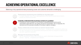 Confidential
ACHIEVINGOPERATIONALEXCELLENCE
10
2
1
3
4
Performance monitoring and visibility for big data apps
• A single integrated view of your data applications and real-time performance metrics
across your entire environment
Instantly understand the business context of a problem
• Knowing you have a problem is one thing but understanding the end to end &
downstream dependencies, the quality and service guarantees, who is impacted, the
owner(s) and the business criticality of the failure is game changing
Easily collaborate across teams to resolve issues faster
• Multi-tenant architectures are inherently chaotic. Accelerate issue resolution by delivering
the right information to the appropriate individuals and teams so everyone is informed and
can work together to resolution
Manage the business of big data
• Get the operational visibility and controls you need to effectively manage priorities,
policies, capacity, compliance and utilization.
Balancing a fully operational data processing cluster and customer demands is challenging.
 