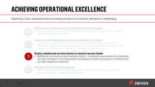 Confidential
ACHIEVINGOPERATIONALEXCELLENCE
11
3
1
2
4
Performance monitoring and visibility for big data apps
• A single integrated view of your data applications and real-time performance metrics
across your entire environment
Instantly understand the business context of a problem
• Knowing you have a problem is one thing but understanding the end to end &
downstream dependencies, the quality and service guarantees, who is impacted, the
owner(s) and the business criticality of the failure is game changing
Easily collaborate across teams to resolve issues faster
• Multi-tenant architectures are inherently chaotic. Accelerate issue resolution by delivering
the right information to the appropriate individuals and teams so everyone is informed and
can work together to resolution
Manage the business of big data
• Get the operational visibility and controls you need to effectively manage priorities,
policies, capacity, compliance and utilization.
Balancing a fully operational data processing cluster and customer demands is challenging.
 