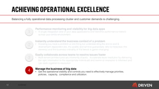 Confidential
ACHIEVINGOPERATIONALEXCELLENCE
12
4
3
2
1
Performance monitoring and visibility for big data apps
• A single integrated view of your data applications and real-time performance metrics
across your entire environment
Instantly understand the business context of a problem
• Knowing you have a problem is one thing but understanding the end to end &
downstream dependencies, the quality and service guarantees, who is impacted, the
owner(s) and the business criticality of the failure is game changing
Easily collaborate across teams to resolve issues faster
• Multi-tenant architectures are inherently chaotic. Accelerate issue resolution by delivering
the right information to the appropriate individuals and teams so everyone is informed and
can work together to resolution
Manage the business of big data
• Get the operational visibility and controls you need to effectively manage priorities,
policies, capacity, compliance and utilization.
Balancing a fully operational data processing cluster and customer demands is challenging.
 