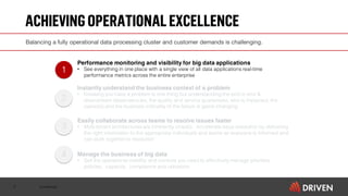 Confidential
ACHIEVINGOPERATIONALEXCELLENCE
9
Balancing a fully operational data processing cluster and customer demands is challenging.
Performance monitoring and visibility for big data applications
• See everything in one place with a single view of all data applications real-time
performance metrics across the entire enterprise
Instantly understand the business context of a problem
• Knowing you have a problem is one thing but understanding the end to end &
downstream dependencies, the quality and service guarantees, who is impacted, the
owner(s) and the business criticality of the failure is game changing
Easily collaborate across teams to resolve issues faster
• Multi-tenant architectures are inherently chaotic. Accelerate issue resolution by delivering
the right information to the appropriate individuals and teams so everyone is informed and
can work together to resolution
Manage the business of big data
• Get the operational visibility and controls you need to effectively manage priorities,
policies, capacity, compliance and utilization.
1
3
2
4
 