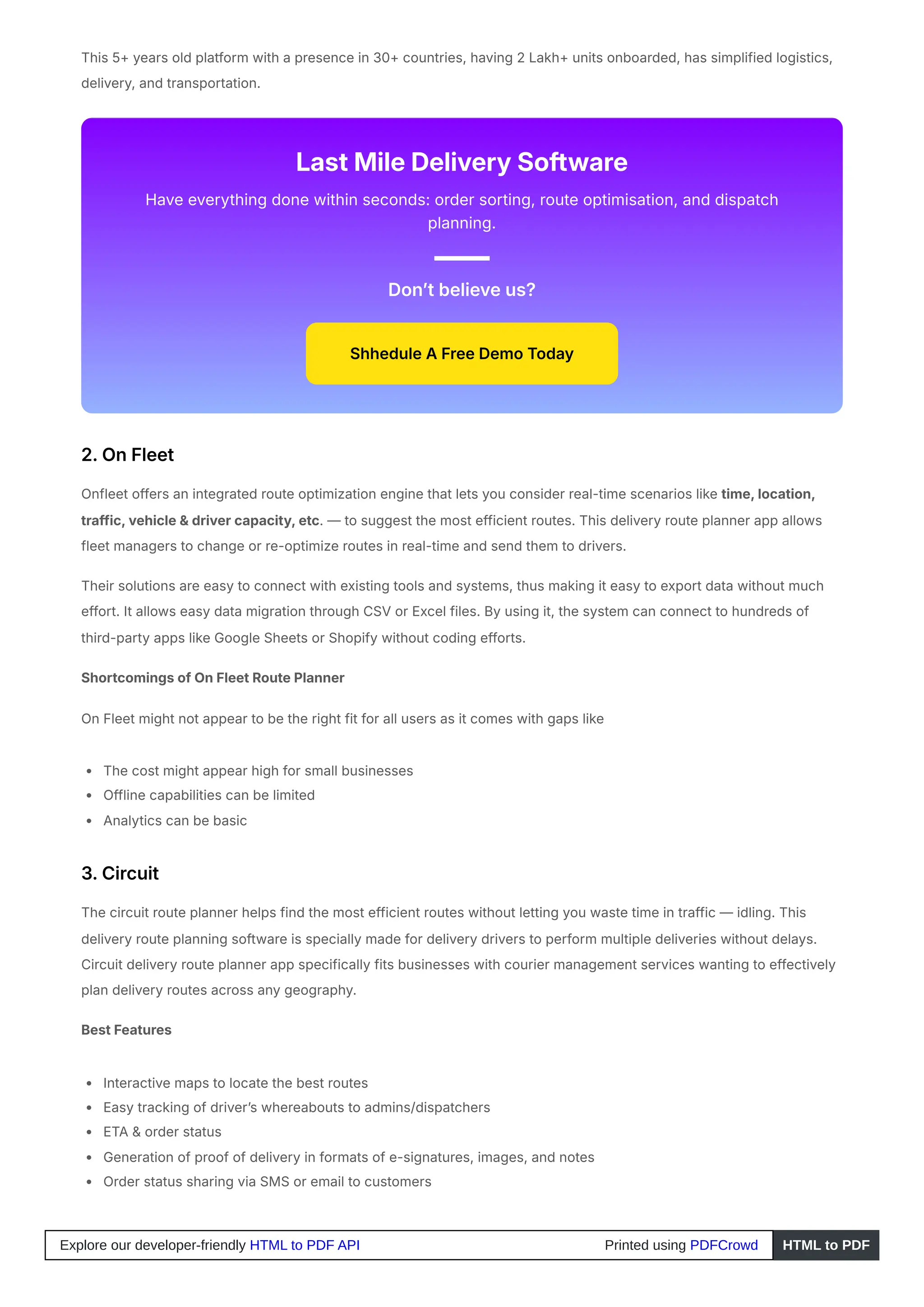 This 5+ years old platform with a presence in 30+ countries, having 2 Lakh+ units onboarded, has simplified logistics,
delivery, and transportation.
Last Mile Delivery Software
Have everything done within seconds: order sorting, route optimisation, and dispatch
planning.
Don’t believe us?
Shhedule A Free Demo Today
2. On Fleet
Onfleet offers an integrated route optimization engine that lets you consider real-time scenarios like time, location,
traffic, vehicle & driver capacity, etc. — to suggest the most efficient routes. This delivery route planner app allows
fleet managers to change or re-optimize routes in real-time and send them to drivers.
Their solutions are easy to connect with existing tools and systems, thus making it easy to export data without much
effort. It allows easy data migration through CSV or Excel files. By using it, the system can connect to hundreds of
third-party apps like Google Sheets or Shopify without coding efforts.
Shortcomings of On Fleet Route Planner
On Fleet might not appear to be the right fit for all users as it comes with gaps like
The cost might appear high for small businesses
Offline capabilities can be limited
Analytics can be basic
3. Circuit
The circuit route planner helps find the most efficient routes without letting you waste time in traffic — idling. This
delivery route planning software is specially made for delivery drivers to perform multiple deliveries without delays.
Circuit delivery route planner app specifically fits businesses with courier management services wanting to effectively
plan delivery routes across any geography.
Best Features
Interactive maps to locate the best routes
Easy tracking of driver’s whereabouts to admins/dispatchers
ETA & order status
Generation of proof of delivery in formats of e-signatures, images, and notes
Order status sharing via SMS or email to customers
Explore our developer-friendly HTML to PDF API Printed using PDFCrowd HTML to PDF
 
