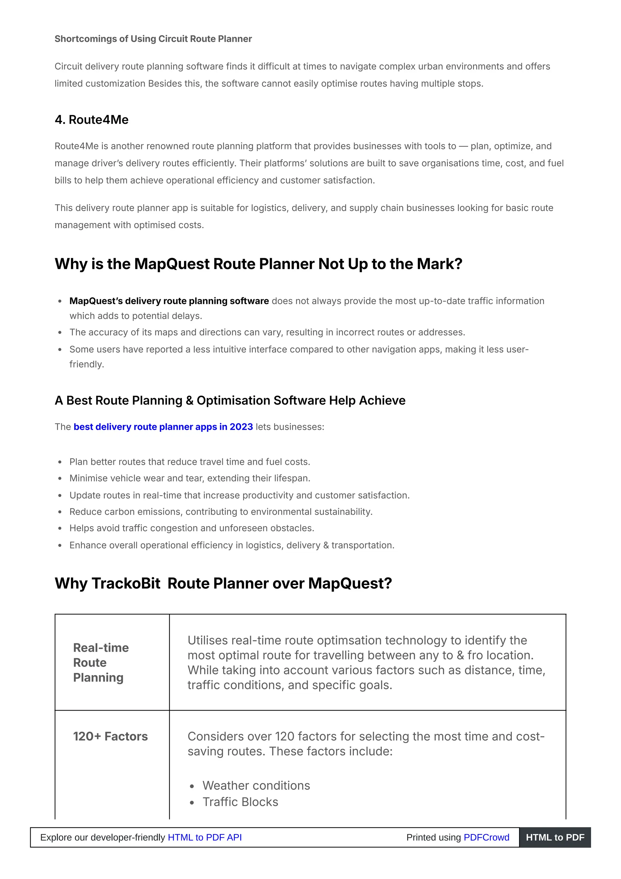Shortcomings of Using Circuit Route Planner
Circuit delivery route planning software finds it difficult at times to navigate complex urban environments and offers
limited customization Besides this, the software cannot easily optimise routes having multiple stops.
4. Route4Me
Route4Me is another renowned route planning platform that provides businesses with tools to — plan, optimize, and
manage driver’s delivery routes efficiently. Their platforms’ solutions are built to save organisations time, cost, and fuel
bills to help them achieve operational efficiency and customer satisfaction.
This delivery route planner app is suitable for logistics, delivery, and supply chain businesses looking for basic route
management with optimised costs.
Why is the MapQuest Route Planner Not Up to the Mark?
MapQuest’s delivery route planning software does not always provide the most up-to-date traffic information
which adds to potential delays.
The accuracy of its maps and directions can vary, resulting in incorrect routes or addresses.
Some users have reported a less intuitive interface compared to other navigation apps, making it less user-
friendly.
A Best Route Planning & Optimisation Software Help Achieve
The best delivery route planner apps in 2023 lets businesses:
Plan better routes that reduce travel time and fuel costs.
Minimise vehicle wear and tear, extending their lifespan.
Update routes in real-time that increase productivity and customer satisfaction.
Reduce carbon emissions, contributing to environmental sustainability.
Helps avoid traffic congestion and unforeseen obstacles.
Enhance overall operational efficiency in logistics, delivery & transportation.
Why TrackoBit Route Planner over MapQuest?
Real-time
Route
Planning
Utilises real-time route optimsation technology to identify the
most optimal route for travelling between any to & fro location.
While taking into account various factors such as distance, time,
traffic conditions, and specific goals.
120+ Factors Considers over 120 factors for selecting the most time and cost-
saving routes. These factors include:
Weather conditions
Traffic Blocks
Explore our developer-friendly HTML to PDF API Printed using PDFCrowd HTML to PDF
 