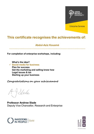 This certificate recognises the achievements of:
Abdul-Aziz Kouamé
………………………………………………………………………………
For completion of enterprise workshops, including:
What’s the idea?
 Social media for business
Plan for success
Get the marketing and selling know how
Legal issues & tax
Starting up your business
Congratulations on your achievement
Professor Andrew Slade
Deputy Vice Chancellor, Research and Enterprise
 