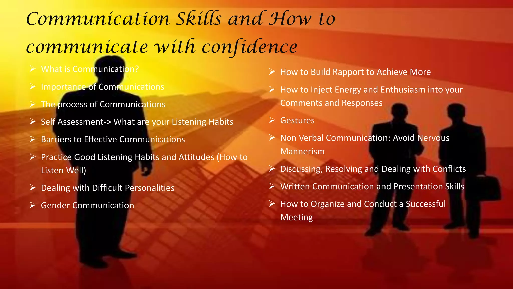  What is Communication?
 Importance of Communications
 The process of Communications
 Self Assessment-> What are your Listening Habits
 Barriers to Effective Communications
 Practice Good Listening Habits and Attitudes (How to
Listen Well)
 Dealing with Difficult Personalities
 Gender Communication
 How to Build Rapport to Achieve More
 How to Inject Energy and Enthusiasm into your
Comments and Responses
 Gestures
 Non Verbal Communication: Avoid Nervous
Mannerism
 Discussing, Resolving and Dealing with Conflicts
 Written Communication and Presentation Skills
 How to Organize and Conduct a Successful
Meeting
Communication Skills and How to
communicate with confidence
 