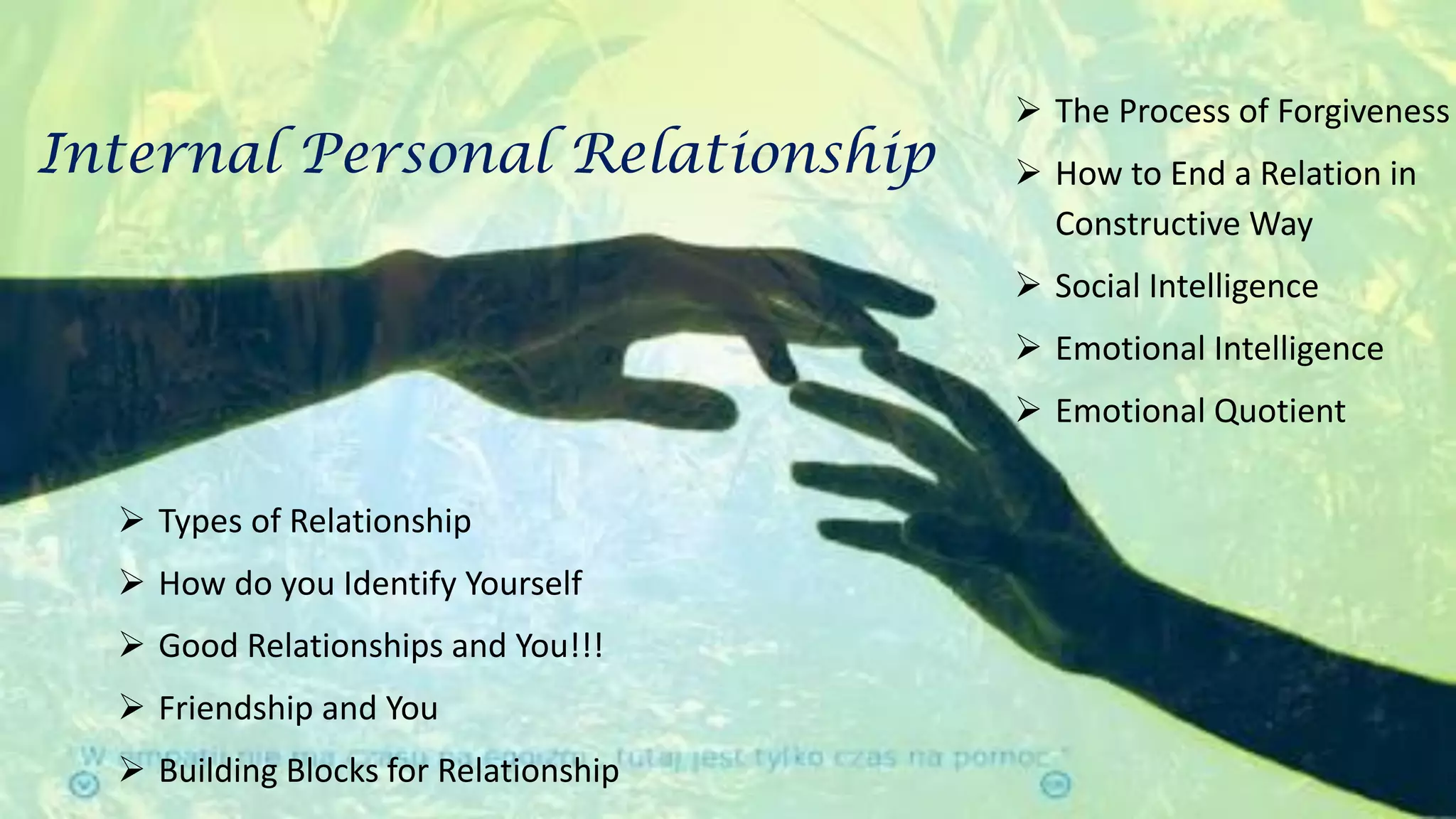  Types of Relationship
 How do you Identify Yourself
 Good Relationships and You!!!
 Friendship and You
 Building Blocks for Relationship
Internal Personal Relationship
 The Process of Forgiveness
 How to End a Relation in
Constructive Way
 Social Intelligence
 Emotional Intelligence
 Emotional Quotient
 