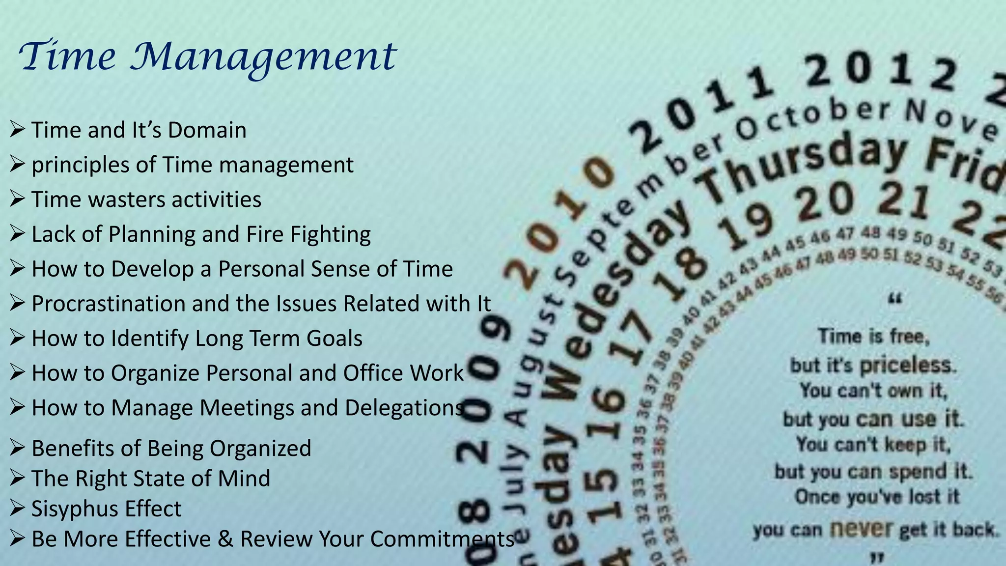 Time and It’s Domain
principles of Time management
Time wasters activities
Lack of Planning and Fire Fighting
How to Develop a Personal Sense of Time
Procrastination and the Issues Related with It
How to Identify Long Term Goals
How to Organize Personal and Office Work
How to Manage Meetings and Delegations
Benefits of Being Organized
The Right State of Mind
Sisyphus Effect
Be More Effective & Review Your Commitments
Time Management
 