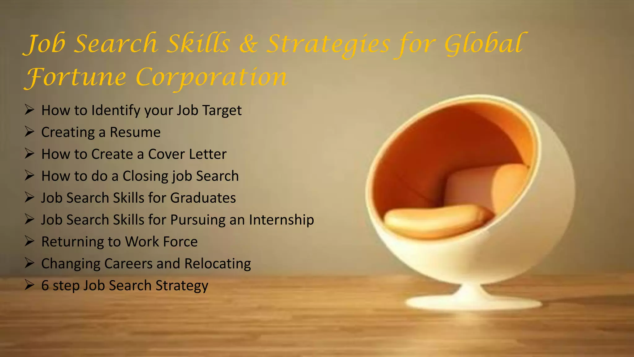 Job Search Skills & Strategies for Global
Fortune Corporation
 How to Identify your Job Target
 Creating a Resume
 How to Create a Cover Letter
 How to do a Closing job Search
 Job Search Skills for Graduates
 Job Search Skills for Pursuing an Internship
 Returning to Work Force
 Changing Careers and Relocating
 6 step Job Search Strategy
 