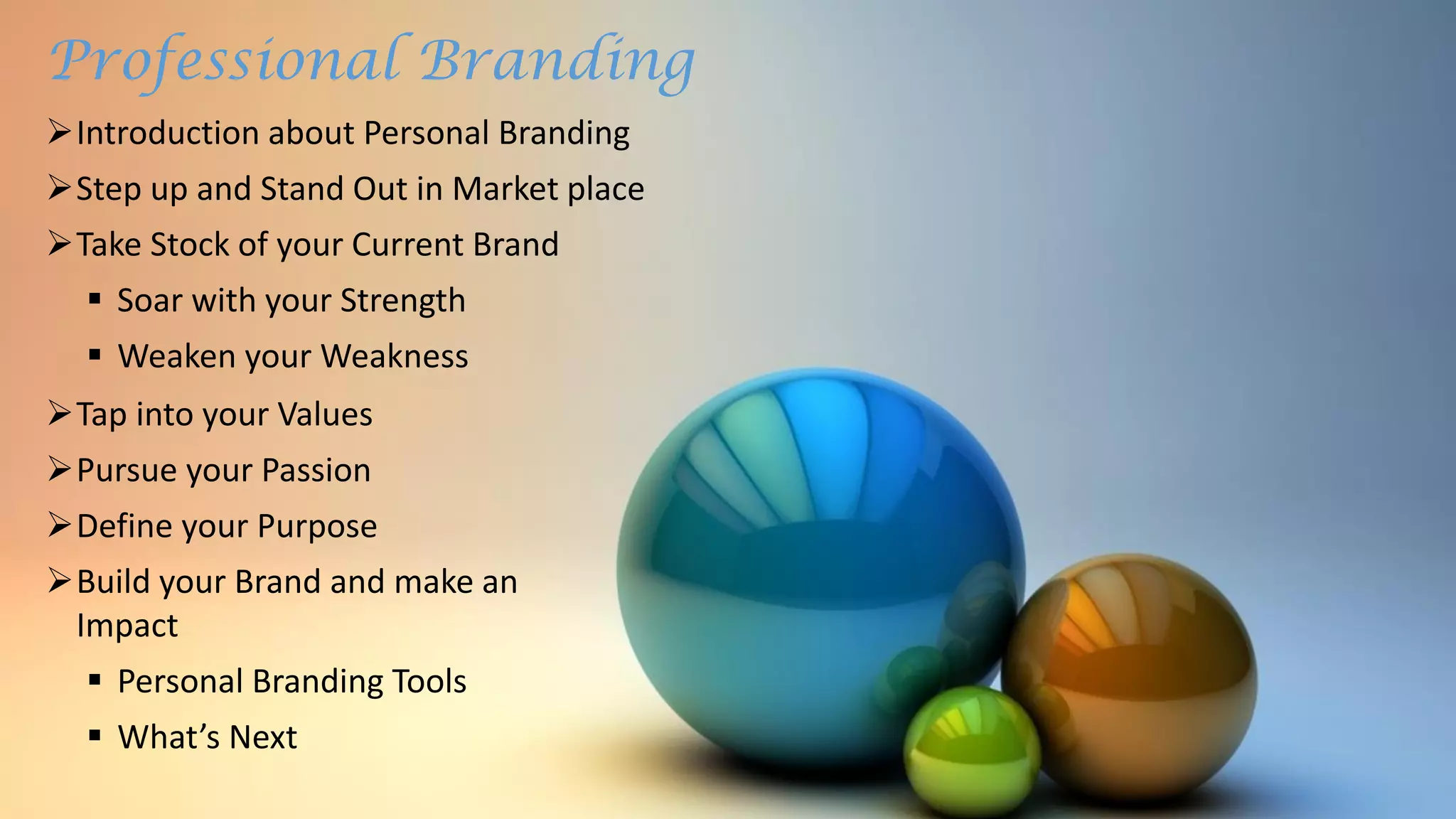Professional Branding
Introduction about Personal Branding
Step up and Stand Out in Market place
Take Stock of your Current Brand
 Soar with your Strength
 Weaken your Weakness
Tap into your Values
Pursue your Passion
Define your Purpose
Build your Brand and make an
Impact
 Personal Branding Tools
 What’s Next
 