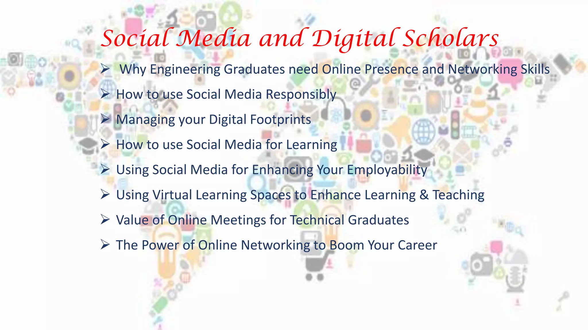 Social Media and Digital Scholars
 Why Engineering Graduates need Online Presence and Networking Skills
 How to use Social Media Responsibly
 Managing your Digital Footprints
 How to use Social Media for Learning
 Using Social Media for Enhancing Your Employability
 Using Virtual Learning Spaces to Enhance Learning & Teaching
 Value of Online Meetings for Technical Graduates
 The Power of Online Networking to Boom Your Career
 