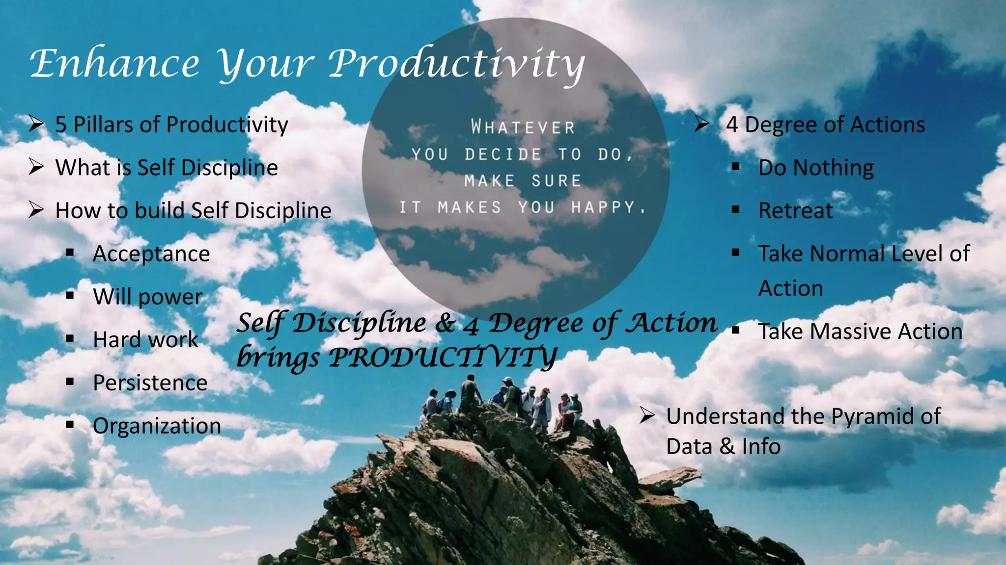  5 Pillars of Productivity
 What is Self Discipline
 How to build Self Discipline
 Acceptance
 Will power
 Hard work
 Persistence
 Organization
 4 Degree of Actions
 Do Nothing
 Retreat
 Take Normal Level of
Action
 Take Massive Action
Enhance Your Productivity
Self Discipline & 4 Degree of Action
brings PRODUCTIVITY
 Understand the Pyramid of
Data & Info
 