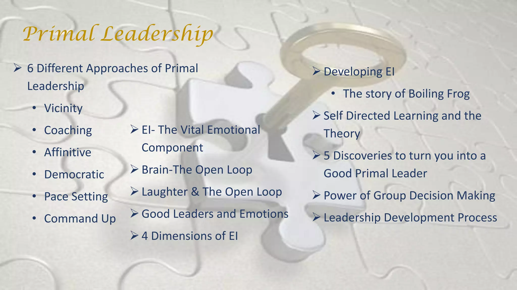 EI- The Vital Emotional
Component
Brain-The Open Loop
Laughter & The Open Loop
Good Leaders and Emotions
4 Dimensions of EI
 6 Different Approaches of Primal
Leadership
• Vicinity
• Coaching
• Affinitive
• Democratic
• Pace Setting
• Command Up
Developing EI
• The story of Boiling Frog
Self Directed Learning and the
Theory
5 Discoveries to turn you into a
Good Primal Leader
Power of Group Decision Making
Leadership Development Process
Primal Leadership
 