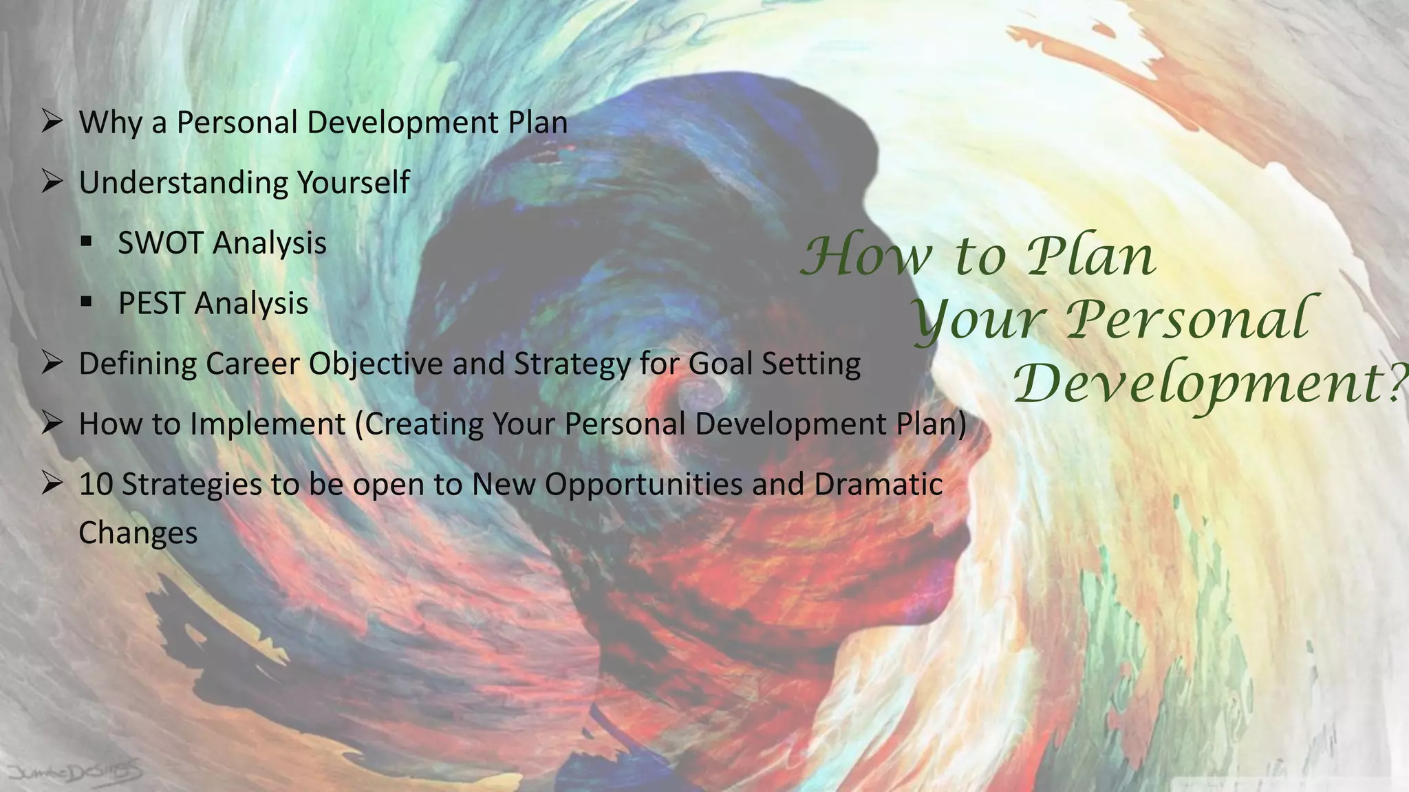  Why a Personal Development Plan
 Understanding Yourself
 SWOT Analysis
 PEST Analysis
 Defining Career Objective and Strategy for Goal Setting
 How to Implement (Creating Your Personal Development Plan)
 10 Strategies to be open to New Opportunities and Dramatic
Changes
How to Plan
Your Personal
Development?
 