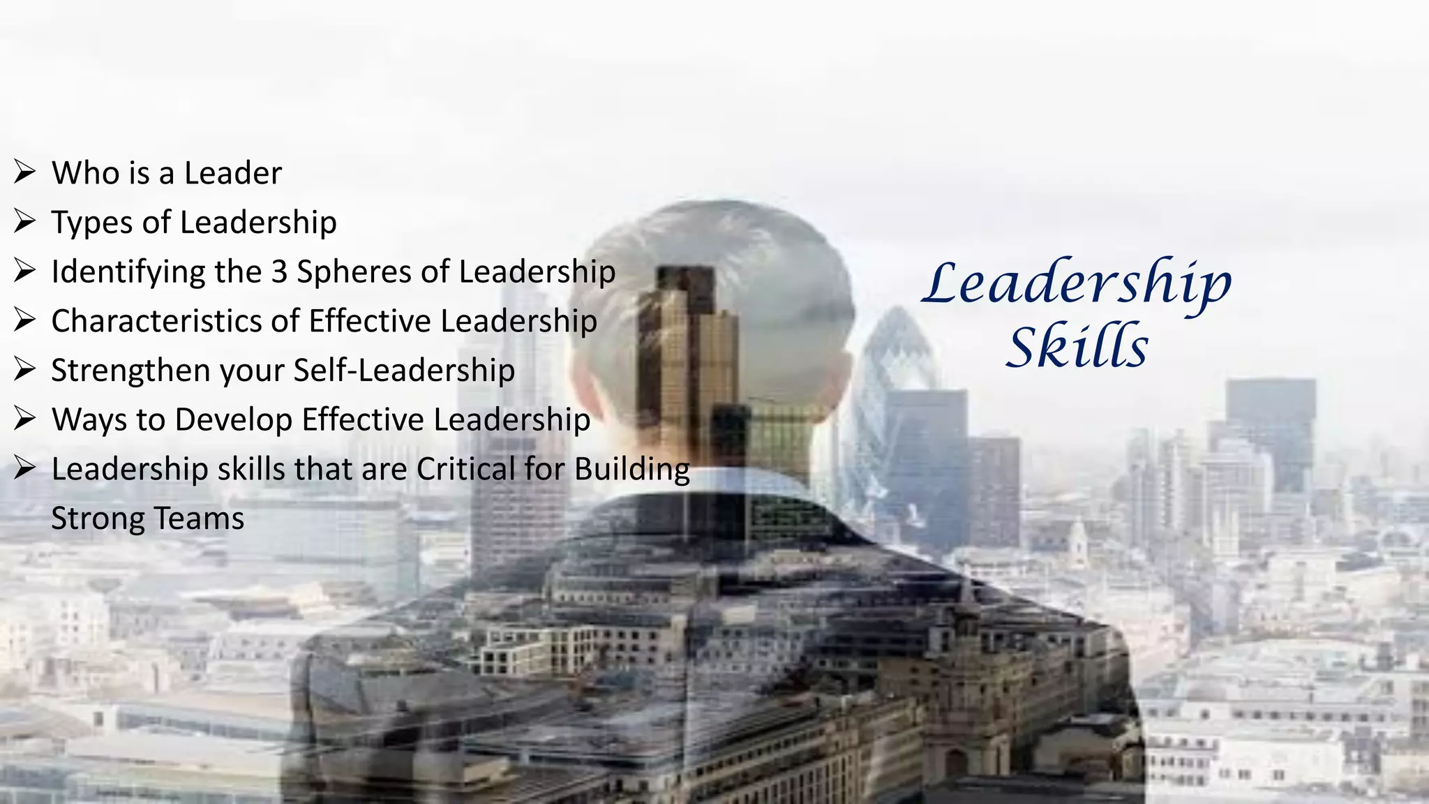  Who is a Leader
 Types of Leadership
 Identifying the 3 Spheres of Leadership
 Characteristics of Effective Leadership
 Strengthen your Self-Leadership
 Ways to Develop Effective Leadership
 Leadership skills that are Critical for Building
Strong Teams
Leadership
Skills
 