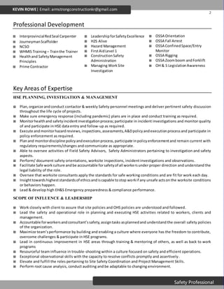 2
Safety Professional
KEVIN ROWE| Email: armstrongconstructionkr@gmail.com
Professional Development
Key Areas of Expertise
HSE PLANNING, INVESTIGATION & MANAGEMENT
 Plan,organize andconduct contactor & weekly Safety personnel meetings and deliver pertinent safety discussion
throughout the life cycle of projects.
 Make sure emergency response (including pandemic) plans are in place and conduct training as required.
 Monitorhealthand safetyincidentinvestigationprocess;participate in incident investigations and monitor quality
of and participate in HSE data entry and follow-up as required.
 Execute andmonitorhazardreviews,inspections,assessments,A&Dpolicyandexecutionprocessand participate in
policy enforcement as required.
 Planand monitordiscipline policyandexecutionprocess,participate inpolicyenforcementand remain current with
regulatory requirements/changes and communicate as appropriate.
 Able to oversee activities of Field Safety Advisors, Safety Administrators pertaining to investigation and safety
aspects.
 Perform/ document safety orientations, worksite inspections, incident investigations and observations.
 Facilitate Safe workculture andbe accountable forsafetyof all workersunder proper direction and understand the
legal liability of the role.
 Oversee that worksite consultants apply the standards for safe working conditions and are fit for work each day.
 Insighttowardshigheststandardsof ethicsandiscapable tostop workif any unsafe actson the worksite conditions
or behaviors happen.
 Lead & develop high EH&S Emergency preparedness & compliance performance.
SCOPE OF INFLUENCE & LEADERSHIP
 Work closely with client to assure that site policies and OHS policies are understood and followed.
 Lead the safety and operational role in planning and executing HSE activities related to workers, clients and
management.
 Accountable forworkersandconsultant’ssafety,assigntasks asplannedand understand the overall safety policies
of the organization.
 Maximize team’sperformance by building and enabling a culture where everyone has the freedom to contribute,
overcome challenges & participate in HSE programs.
 Lead in continuous improvement in HSE areas through training & mentoring of others, as well as back to work
programs
 Resourceful team influence in trouble-shooting within a culture focused on safety and efficient operations.
 Exceptional observational skills with the capacity to resolve conflicts promptly and assertively.
 Elevate and fulfill the roles pertaining to Site Safety Coordination and Project Management Skills.
 Perform root cause analysis, conduct auditing and be adaptable to changing environment.
 InterprovincialRedSeal Carpenter
 JourneymanScaffolder
 NCSO
 WHMIS Training– Trainthe Trainer
 Healthand SafetyManagement
Principles
 Prime Contractor
 Leadership forSafetyExcellence
 H2S Alive
 Hazard Management
 FirstAidLevel 1
 ConstructionSafety
Administration
 Managing WorkSite
Investigation
 OSSA Orientation
 OSSA Fall Arrest
 OSSA ConfinedSpace/Entry
Monitor
 OSSA Rigging
 OSSA Zoomboom andForklift
 OH & S LegislationAwareness
 