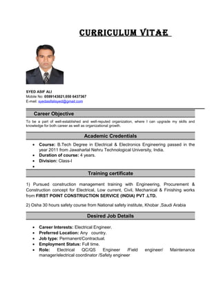 CurriCulum Vitae
SYED ASIF ALI
Mobile No: 0599143021,050 6437367
E-mail: syedasifalisyed@gmail.com
Career Objective
To be a part of well-established and well-reputed organization, where I can upgrade my skills and
knowledge for both career as well as organizational growth.
Academic Credentials
• Course: B.Tech Degree in Electrical & Electronics Engineering passed in the
year 2011 from Jawaharlal Nehru Technological University, India.
• Duration of course: 4 years.
• Division: Class-I
•
Training certificate
1) Pursued construction management training with Engineering, Procurement &
Construction concept for Electrical, Low current, Civil, Mechanical & Finishing works
from FIRST POINT CONSTRUCTION SERVICE (INDIA) PVT .LTD.
2) Osha 30 hours safety course from National safety institute, Khobar ,Saudi Arabia
Desired Job Details
• Career Interests: Electrical Engineer.
• Preferred Location: Any country.
• Job type: Permanent/Contractual.
• Employment Status: Full time.
• Role: Electrical QC/QS Engineer /Field engineer/ Maintenance
manager/electrical coordinator /Safety engineer
 