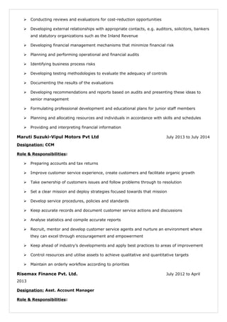  Conducting reviews and evaluations for cost-reduction opportunities
 Developing external relationships with appropriate contacts, e.g. auditors, solicitors, bankers
and statutory organizations such as the Inland Revenue
 Developing financial management mechanisms that minimize financial risk
 Planning and performing operational and financial audits
 Identifying business process risks
 Developing testing methodologies to evaluate the adequacy of controls
 Documenting the results of the evaluations
 Developing recommendations and reports based on audits and presenting these ideas to
senior management
 Formulating professional development and educational plans for junior staff members
 Planning and allocating resources and individuals in accordance with skills and schedules
 Providing and interpreting financial information
Maruti Suzuki-Vipul Motors Pvt Ltd July 2013 to July 2014
Designation: CCM
Role & Responsibilities:
 Preparing accounts and tax returns
 Improve customer service experience, create customers and facilitate organic growth
 Take ownership of customers issues and follow problems through to resolution
 Set a clear mission and deploy strategies focused towards that mission
 Develop service procedures, policies and standards
 Keep accurate records and document customer service actions and discussions
 Analyse statistics and compile accurate reports
 Recruit, mentor and develop customer service agents and nurture an environment where
they can excel through encouragement and empowerment
 Keep ahead of industry’s developments and apply best practices to areas of improvement
 Control resources and utilise assets to achieve qualitative and quantitative targets
 Maintain an orderly workflow according to priorities
Risemax Finance Pvt. Ltd. July 2012 to April
2013
Designation: Asst. Account Manager
Role & Responsibilities:
 