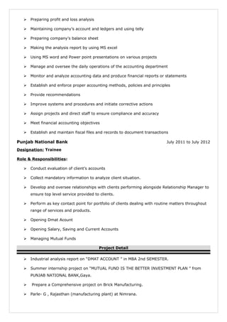  Preparing profit and loss analysis
 Maintaining company’s account and ledgers and using telly
 Preparing company’s balance sheet
 Making the analysis report by using MS excel
 Using MS word and Power point presentations on various projects
 Manage and oversee the daily operations of the accounting department
 Monitor and analyze accounting data and produce financial reports or statements
 Establish and enforce proper accounting methods, policies and principles
 Provide recommendations
 Improve systems and procedures and initiate corrective actions
 Assign projects and direct staff to ensure compliance and accuracy
 Meet financial accounting objectives
 Establish and maintain fiscal files and records to document transactions
Punjab National Bank July 2011 to July 2012
Designation: Trainee
Role & Responsibilities:
 Conduct evaluation of client’s accounts
 Collect mandatory information to analyze client situation.
 Develop and oversee relationships with clients performing alongside Relationship Manager to
ensure top level service provided to clients.
 Perform as key contact point for portfolio of clients dealing with routine matters throughout
range of services and products.
 Opening Dmat Acount
 Opening Salary, Saving and Current Accounts
 Managing Mutual Funds
Project Detail
 Industrial analysis report on “DMAT ACCOUNT ” in MBA 2nd SEMESTER.
 Summer internship project on “MUTUAL FUND IS THE BETTER INVESTMENT PLAN ” from
PUNJAB NATIONAL BANK,Gaya.
 Prepare a Comprehensive project on Brick Manufacturing.
 Parle- G , Rajasthan (manufacturing plant) at Nimrana.
 