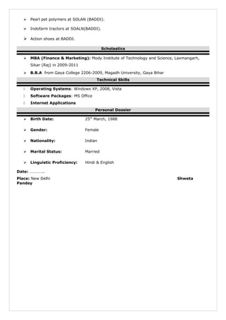  Pearl pet polymers at SOLAN (BADDI).
 Indofarm tractors at SOALN(BADDI).
 Action shoes at BADDI.
Scholastics
 MBA (Finance & Marketing): Mody Institute of Technology and Science, Laxmangarh,
Sikar (Raj) in 2009-2011
 B.B.A from Gaya College 2206-2009, Magadh University, Gaya Bihar
Technical Skills
 Operating Systems: Windows XP, 2008, Vista
 Software Packages: MS Office
 Internet Applications
Personal Dossier
 Birth Date: 25th
March, 1988
 Gender: Female
 Nationality: Indian
 Marital Status: Married
 Linguistic Proficiency: Hindi & English
Date: …………..
Place: New Delhi Shweta
Pandey
 