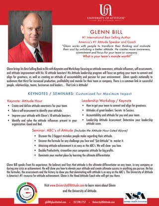 “Glenn works with people to transform their thinking and motivate
their soul by unlocking a better attitude. He creates more awareness,
commitment and focus for your team or company.
What is your teamʼs morale worth?”
gbill@gbunlimited.com • 317.590.7757 • UniversityOfAttitude.com
Glenn Bill speaks from his experience. He believes and lives that attitude is the ultimate differentiator on any team, in any company or
during any crisis or achievement. He will show you how to elevate your attitude and create ultimate success in anything you pursue. He has
the formulas, the assessments and the history to show you that dominating with attitude is as easy as the ABCʼs. The University of Attitude
is Americaʼs #1 resource for attitude achievement. Glenn is the Head Attitude Coach who will get you there.
GLENN BILL
#1 International Best Selling Author
Americaʼs #1 Attitude Speaker and Coach
KEYNOTES / SEMINARS: Customized for Maximum Impact
Keynote: Attitude Hour
• Create and define attitude awareness for your team.
• Take a self-assessment to identify your attitude.
• Improve your attitude with Glennʼs 10 attitude boosters.
• Identify and solve the attitude inﬂuences present in your
organization -Good and Bad.
Seminar: ABCʼs of Attitude (Includes the Attitude Hour Listed Above)
Leadership Workshop / Keynote
• How to get your team to commit and align for greatness.
• Attitudes of great leaders: Secrets to Success.
• Accountability and attitude for you and your team.
• pihsredaelruoyenimreteD:tnemssessAedutittApihsredaeL
attitude score.
GlennbringshisBest-SellingBooktolifewithKeynotesandWorkshopsfocusingonattitudeawareness,attitudeinﬂuences,self-assessments,
and attitude improvement with his 10 attitude boosters! His Attitude leadership program will focus on getting your team to commit and
align for greatness, as well as creating an attitude of accountability and passion for your environment. Glenn speaks nationally to
audiences that thirst for increased production, proﬁtability and morale for their team or company. There is a common link in successful
people, relationships, teams, businesses and leaders... That Link is Attitude!
Visit www.UniversityOfAttitude.com to learn more about Glenn
and the University of Attitude.
• Discover the 3 biggest mistakes people make regarding their attitude.
• Uncover the formula for any challenge you face and “Get Attitude” to master it.
• Attaining attitude achievement is as easy as the ABCʼs. We will show you how.
• Double Productivity, streamline your companies attitude for big proﬁts.
• Dominate your market place by learning the ultimate differentiator.
 
