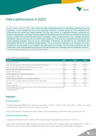 1
Vale’s performance in 2Q23
Rio de Janeiro, July 27th, 2023. “We continue to make substantial progress on operational excellence across all
businesses. In Iron Solutions we set a new production record for a second quarter at S11D, alongside solid
performances from Itabira and Vargem Grande. The Torto dam license is a significant milestone, enhancing our
portfolio's overall quality. Our Energy Transition Metals (ETM) business has also performed very well with the successful
ramp-up of Salobo III and improved performance at Sossego. Today´s annoucement to form a strategic partnership
with Manara Minerals and Engine No.1 is another major milestone in ETM´s journey to accelerate accretive growth and
unlock significant long-term value for all our stakeholders. Furthermore, we delivered on our commitment and
implemented GISTM for our prioritized tailings facilities. This is an important milestone in the evolution of our dam
management and the safety of our operations and surrounding communities. We will continue advancing with the
incorporation of the best international practices so that Vale becomes an increasingly safe and sustainable company”,
commented Eduardo Bartolomeo, Chief Executive Officer.
Selected financial indicators
US$ million 2Q23 2Q22 1Q23
Net operating revenues 9,673 11,157 8,434
Total costs and expenses (ex-Brumadinho and de-characterization of dams)1
(6,412) (6,504) (5,403)
Expenses related to Brumadinho and de-characterization of dams (271) (280) (111)
Adjusted EBIT from continuing operations 3,095 4,444 2,920
Adjusted EBIT margin (%) 32% 40% 35%
Adjusted EBITDA from continuing operations 3,874 5,254 3,576
Adjusted EBITDA margin (%) 40% 47% 42%
Proforma adjusted EBITDA from continuing operations2
4,145 5,534 3,687
Net income from continuing operations attributable to Vale's shareholders 892 4,093 1,837
Net debt 3
8,908 5,375 8,226
Capital expenditures 1,208 1,293 1,130
1 Includes adjustment of US$ 52 million in 2Q23 and US$ 35 million in 1Q23, to reflect the performance of the streaming transactions at market price.
2 Excluding expenses related to Brumadinho.
3 Including leases (IFRS 16).
Highlights
Business Results
• Proforma adjusted EBITDA from continued operations of US$ 4.1 billion in Q2, down US$ 1.4 billion y/y, mainly
reflecting lower realized prices of iron ore fines and nickel.
• Free Cash Flow from Operations of US$ 0.8 billion in Q2, representing an EBITDA-to-cash conversion of 19%.
Disciplined capital allocation
• Capital expenditures of US$ 1.2 billion in Q2, including growth and sustaining investments, in line y/y.
• Gross debt and leases of US$ 13.9 billion as of June 30, 2023, US$ 1.0 billion higher q/q, resulting from a US$ 1.5
billion bond issuance and US$ 0.5 million tender offer in the quarter, as part of Vale’s liability management.
 