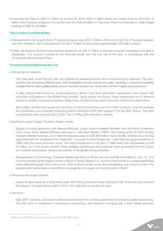 2
• Expanded Net Debt of US$ 14.7 billion as of June 30, 2023, US$ 0.3 billion higher q/q mainly driven by the US$ 1.4
billion share buyback program in the quarter and the US$ 0.8 billion in Free Cash Flow from Operations. Vale’s target
leverage is US$ 10- 20 billion.
Value creation and distribution
• Disbursement in Q2 as part of the 3rd buyback program was US$ 1.4 billion. At the end of Q2, the 3rd buyback program
was 64% complete, with a disbursement of US$ 4.9 billion to repurchase approximately 320 million shares1.
• Today, the Board of Directors approved the distribution of US$ 1.7 billion in interest on capital, scheduled to be paid in
September. The amount is based on the financial results from the first half of the year, in accordance with the
Shareholder Remuneration Policy.
Focusing and strengthening the core
• Delivering iron solutions:
- The Torto dam, at the Brucutu site, has obtained its operating license and commissioning is underway. The dam,
together with the tailings filtering plant, will substantially improve overall ore quality, resulting in increased availability
of pellet feed to Vale’s pellets plants and an improved product mix, which will command higher price premiums.
- In May, several Memorandums of Understanding (“MoUs”) and land reservation agreements were signed with
authorities and partners in the United Arab Emirates, Saudi Arabia, and Oman. These agreements aim to advance
studies to develop industrial complexes, Mega Hubs, to produce low-carbon emission products for steelmaking.
- Also in May, an MoU was signed with GravitHy, a French Direct Reduction Iron (“DRI”) producer, to jointly evaluate
the construction of a co-located briquetting plant in GravitHy’s DRI plant project in Fos-sur-Mer, France. The plant
is expected to start-up production in 2027 with a 2 Mtpy DRI production capacity.
• Building a unique Energy Transition Metals vehicle:
- Signed a binding agreement with Manara Minerals, a joint venture between Ma’aden and the Public Investment
Fund, under which Manara Minerals will invest in Vale Base Metals (“VBM”), the holding entity of Vale’s Energy
Transition Metals business, at an implied enterprise value of US$ 26.0 billion. Concurrently, entered into a binding
agreement with the investment firm Engine No. 1 pursuant to which Engine No. 1 will make an equity investment in
VBM under the same economic terms. The total consideration to be paid to VBM under both agreements is US$
3.4 billion, for a 13% equity interest. These strategic partnerships will accelerate value generation from the unique
set of assets and projects, being a key enabler of the global energy transition.
- Reorganization of the Energy Transition Metals operations in Brazil was successfully concluded on July 1st. This
involved transferring the copper assets in Brazil to Salobo Metais S.A. and the nickel assets to a newly established
entity called Mineração Onça Puma S.A., both of which remain under the consolidation and control of Vale. The
reorganization will enable a more efficient management of copper and nickel assets in Brazil.
• Advancing the project pipeline:
- Salobo III plant ramp-up is progressing well, with strong production rates achieved in Q2. Once the plant reaches
full capacity, it is expected to yield a 10% to 15% reduction in overall unit costs.
• Samarco:
- Vale, BHP, Samarco, and certain creditors have entered into a binding agreement for Samarco's debt restructuring.
The plan aims to implement a consensual restructuring, with Samarco emerging with a lean capital structure.
1 Related to the April 2022 3rd buyback program for a total of 500 million shares.
 