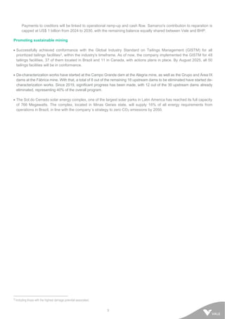 3
Payments to creditors will be linked to operational ramp-up and cash flow. Samarco's contribution to reparation is
capped at US$ 1 billion from 2024 to 2030, with the remaining balance equally shared between Vale and BHP.
Promoting sustainable mining
• Successfully achieved conformance with the Global Industry Standard on Tailings Management (GISTM) for all
prioritized tailings facilities2, within the industry's timeframe. As of now, the company implemented the GISTM for 48
tailings facilities, 37 of them located in Brazil and 11 in Canada, with actions plans in place. By August 2025, all 50
tailings facilities will be in conformance.
• De-characterization works have started at the Campo Grande dam at the Alegria mine, as well as the Grupo and Área IX
dams at the Fábrica mine. With that, a total of 8 out of the remaining 18 upstream dams to be eliminated have started de-
characterization works. Since 2019, significant progress has been made, with 12 out of the 30 upstream dams already
eliminated, representing 40% of the overall program.
• The Sol do Cerrado solar energy complex, one of the largest solar parks in Latin America has reached its full capacity
of 766 Megawatts. The complex, located in Minas Gerais state, will supply 16% of all energy requirements from
operations in Brazil, in line with the company´s strategy to zero CO2 emissions by 2050.
2 Including those with the highest damage potential associated.
 