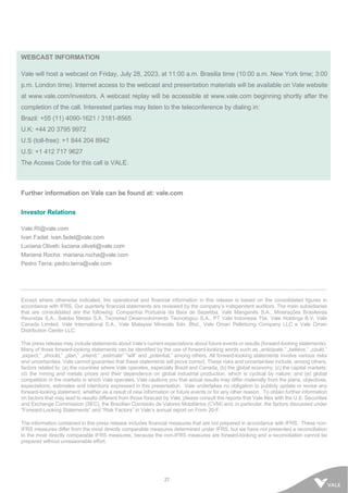 27
WEBCAST INFORMATION
Vale will host a webcast on Friday, July 28, 2023, at 11:00 a.m. Brasilia time (10:00 a.m. New York time; 3:00
p.m. London time). Internet access to the webcast and presentation materials will be available on Vale website
at www.vale.com/investors. A webcast replay will be accessible at www.vale.com beginning shortly after the
completion of the call. Interested parties may listen to the teleconference by dialing in:
Brazil: +55 (11) 4090-1621 / 3181-8565
U.K: +44 20 3795 9972
U.S (toll-free): +1 844 204 8942
U.S: +1 412 717 9627
The Access Code for this call is VALE.
Further information on Vale can be found at: vale.com
Investor Relations
Vale.RI@vale.com
Ivan Fadel: ivan.fadel@vale.com
Luciana Oliveti: luciana.oliveti@vale.com
Mariana Rocha: mariana.rocha@vale.com
Pedro Terra: pedro.terra@vale.com
Except where otherwise indicated, the operational and financial information in this release is based on the consolidated figures in
accordance with IFRS. Our quarterly financial statements are reviewed by the company’s independent auditors. The main subsidiaries
that are consolidated are the following: Companhia Portuária da Baía de Sepetiba, Vale Manganês S.A., Minerações Brasileiras
Reunidas S.A., Salobo Metais S.A, Tecnored Desenvolvimento Tecnológico S.A., PT Vale Indonesia Tbk, Vale Holdings B.V, Vale
Canada Limited, Vale International S.A., Vale Malaysia Minerals Sdn. Bhd., Vale Oman Pelletizing Company LLC e Vale Oman
Distribution Center LLC.
This press release may include statements about Vale’s current expectations about future events or results (forward-looking statements).
Many of those forward-looking statements can be identified by the use of forward-looking words such as „anticipate,” „believe,” „could,”
„expect,” „should,” „plan,” „intend,” „estimate” “will” and „potential,” among others. All forward-looking statements involve various risks
and uncertainties. Vale cannot guarantee that these statements will prove correct. These risks and uncertainties include, among others,
factors related to: (a) the countries where Vale operates, especially Brazil and Canada; (b) the global economy; (c) the capital markets;
(d) the mining and metals prices and their dependence on global industrial production, which is cyclical by nature; and (e) global
competition in the markets in which Vale operates. Vale cautions you that actual results may differ materially from the plans, objectives,
expectations, estimates and intentions expressed in this presentation. Vale undertakes no obligation to publicly update or revise any
forward-looking statement, whether as a result of new information or future events or for any other reason. To obtain further information
on factors that may lead to results different from those forecast by Vale, please consult the reports that Vale files with the U.S. Securities
and Exchange Commission (SEC), the Brazilian Comissão de Valores Mobiliários (CVM) and, in particular, the factors discussed under
“Forward-Looking Statements” and “Risk Factors” in Vale’s annual report on Form 20-F.
The information contained in this press release includes financial measures that are not prepared in accordance with IFRS. These non-
IFRS measures differ from the most directly comparable measures determined under IFRS, but we have not presented a reconciliation
to the most directly comparable IFRS measures, because the non-IFRS measures are forward-looking and a reconciliation cannot be
prepared without unreasonable effort.
 