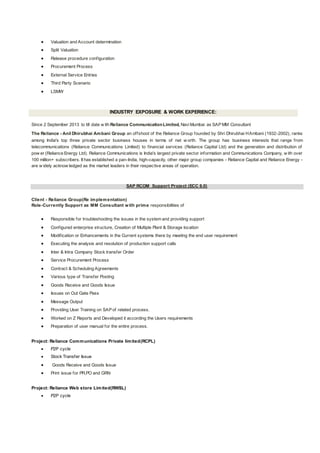  Valuation and Account determination
 Split Valuation
 Release procedure configuration
 Procurement Process
 External Service Entries
 Third Party Scenario
 LSMW
INDUSTRY EXPOSURE & WORK EXPERIENCE:
Since 2 September 2013 to till date w ith Reliance CommunicationLimited, NaviMumbai as SAP MM Consultant
The Reliance - Anil Dhirubhai Ambani Group an offshoot of the Reliance Group founded by Shri Dhirubhai HAmbani (1932-2002), ranks
among India's top three private sector business houses in terms of net w orth. The group has business interests that range from
telecommunications (Reliance Communications Limited) to financial services (Reliance Capital Ltd) and the generation and distribution of
pow er (Reliance Energy Ltd). Reliance Communications is India's largest private sector information and Communications Company, w ith over
100 million+ subscribers. It has established a pan-India, high-capacity, other major group companies - Reliance Capital and Reliance Energy -
are w idely acknow ledged as the market leaders in their respective areas of operation.
SAP RCOM Support Project (ECC 6.0)
Client - Reliance Group(Re implementation)
Role-Currently Support as MM Consultant with prime responsibilities of
 Responsible for troubleshooting the issues in the system and providing support
 Configured enterprise structure, Creation of Multiple Plant & Storage location
 Modification or Enhancements in the Current systems there by meeting the end user requirement
 Executing the analysis and resolution of production support calls
 Inter & Intra Company Stock transfer Order
 Service Procurement Process
 Contract & Scheduling Agreements
 Various type of Transfer Posting
 Goods Receive and Goods Issue
 Issues on Out Gate Pass
 Message Output
 Providing User Training on SAP of related process.
 Worked on Z Reports and Developed it according the Users requirements
 Preparation of user manual for the entire process.
Project: Reliance Communications Private limited(RCPL)
 P2P cycle
 Stock Transfer Issue
 Goods Receive and Goods Issue
 Print issue for PR,PO and GRN
Project: Reliance Web store Limited(RWSL)
 P2P cycle
 