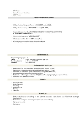  DTH Process
 Goods Receive and Goods Issue
 ZOGP Process
Training Experiences and Projects
 32 Days Vocational Management Training at HINDALCO Renukoot (PLC).
 32 Days Vocational training at HINDALCO Renukoot (SCM - SAP ).
 Completed the project on "PLANT WATERING WATCHER AND AUTOMATICALLY WATERING
IT ACCORDING TO REQUIREMENT".
 Also completed the project on "VEHICLE JAMMER".
 3 Months course in MM - SAP fromCBT Infotech, Pune.
 CurrentlySupportthe Reliance Re implementation Project.
COMPUTER SKILLS:
Programming Languages : C,
TOOLS : Basic know ledge of Photoshop ,MS-Office.
Operating Systems : Window s 98/2000/NT
Processor : PLC and SCADA
CO-CURRICULAR ACTIVITIES:
 Participated in GK quiz competition at collage level and secured 2nd Prize.
 Participated in Dance competition at collage level and secured 2nd
Prize.
 Worked as co-ordinator of sports fest held in our collage"AARAMBH"2010.
 Also participated in various badminton tournaments.
 Participated in Painting competition on RTS(RelianceAnnual program) dayand secure 3rd Prize.
 Organized FUN GAMES on RTS day.
HOBBIES:
 Solving Sudoku
 Listening music
 Travelling
 Playing VIOLIN
 Dancing
 Sketching
STRENGTHS:
 Enthusiastic, Sincere, hardworking, an able optimistic leader, can easily adapt in new environments & willing to
travel/relocate.
 Dedication for learning new things and groom myself at the level of technology.
 High grasping capacity.
 Fast Learner.
 