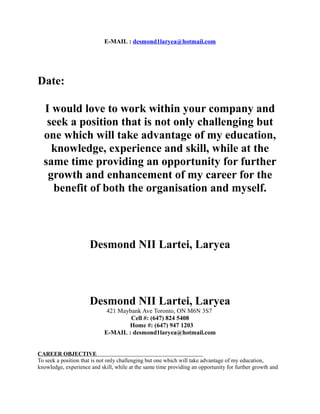 E-MAIL : desmond1laryea@hotmail.com
Date:
I would love to work within your company and
seek a position that is not only challenging but
one which will take advantage of my education,
knowledge, experience and skill, while at the
same time providing an opportunity for further
growth and enhancement of my career for the
benefit of both the organisation and myself.
Desmond NII Lartei, Laryea
Desmond NII Lartei, Laryea
421 Maybank Ave Toronto, ON M6N 3S7
Cell #: (647) 824 5408
Home #: (647) 947 1203
E-MAIL : desmond1laryea@hotmail.com
CAREER OBJECTIVE
To seek a position that is not only challenging but one which will take advantage of my education,
knowledge, experience and skill, while at the same time providing an opportunity for further growth and
 