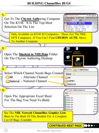 NHL Schedule Adjustments
Only Available on KVM 02 Computers. These Are The NHL
GFX Computers. If You Can’t Find CHYRON AUTH, Move
To Another Computer
1PAGE
BUILDING ChannelBox BUGS
CONTINUED NEXT PAGE
Open The Appropriate Excel Sheet
For The Bug You Need To Build
4.
Get To The Chyron Authoring Computer
On The KVM. It Is The Top-Most
Selection On The List.
1.
CHYRON AUTH
Select Which Channel Needs Bugs Created:
- Alternate Channel
- National Channel
3.
Open The Shortcut to NHLData Folder
On The Chyron Authoring Desktop
2.
See The NHL Network ChannelBox Graphics Lists
Sheet In The Back Of This Booklet For A Complete
List Of Bugs Available
 