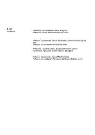 o júri
presidente Professora Doutora Maria Celeste de Aguiar
Professora Auxiliar da Universidade de Aveiro
Professor Doutor Pedro Manuel dos Santos Quelhas Taumaturgo de
Brito
Professor Auxiliar da Universidade do Porto
Professora Doutora Antónia de Jesus Henriques Correia
Auxiliar com Agregação da Universidade do Algarve
Professor Doutor Carlos Manuel Martins Costa
Professor Associado com Agregação da Universidade de Aveiro
 
