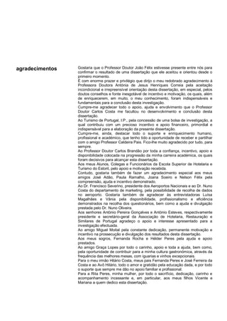 agradecimentos Gostaria que o Professor Doutor João Félix estivesse presente entre nós para
confirmar o resultado de uma dissertação que ele aceitou e orientou desde o
primeiro momento.
É com enorme prazer e privilégio que dirijo o meu redobrado agradecimento à
Professora Doutora Antónia de Jesus Henriques Correia pela aceitação
incondicional e irrepreensível orientação desta dissertação, em especial, pelos
doutos conselhos e fonte inesgotável de incentivo e motivação, os quais, além
de enriquecerem, em muito, o meu conhecimento, foram indispensáveis e
fundamentais para a conclusão desta investigação.
Cumpre-me agradecer todo o apoio, ajuda e envolvimento que o Professor
Doutor Carlos Costa me facultou no desenvolvimento e conclusão desta
dissertação.
Ao Turismo de Portugal, I.P., pela concessão de uma bolsa de investigação, a
qual contribuiu com um precioso incentivo e apoio financeiro, primordial e
indispensável para a elaboração da presente dissertação.
Cumpre-me, ainda, destacar todo o suporte e enriquecimento humano,
profissional e académico, que tenho tido a oportunidade de receber e partilhar
com o amigo Professor Caldeira Pais. Fico-lhe muito agradecido por tudo, para
sempre.
Ao Professor Doutor Carlos Brandão por toda a confiança, incentivo, apoio e
disponibilidade colocada na progressão da minha carreira académica, os quais
foram decisivos para alcançar esta dissertação.
Aos meus Alunos, Colegas e Funcionários da Escola Superior de Hotelaria e
Turismo do Estoril, pelo apoio e motivação recebida.
Contudo, gostaria também de fazer um agradecimento especial aos meus
amigos José Adão, Paula Ramalho, Joana Soeiro e Nelson Félix pela
compreensão, ajuda e incentivo demonstrado.
Ao Dr. Francisco Severino, presidente dos Aeroportos Nacionais e ao Dr. Nuno
Costa do departamento de marketing, pela possibilidade de recolha de dados
no aeroporto. Gostaria também de agradecer às entrevistadoras Luísa
Magalhães e Vânia pela disponibilidade, profissionalismo e eficiência
demonstrados na recolha dos questionários, bem como a ajuda e divulgação
prestada pelo Dr. Nuno Oliveira.
Aos senhores António Pereira Gonçalves e António Esteves, respectivamente
presidente e secretário-geral da Associação de Hotelaria, Restauração e
Similares de Portugal agradeço o apoio e interesse apresentado para a
investigação efectuada.
Ao amigo Miguel Moital pela constante dedicação, permanente motivação e
incentivo na prossecução e divulgação dos resultados desta dissertação.
Aos meus sogros, Fernanda Rocha e Hélder Peres pela ajuda e apoio
prestados.
Ao amigo Graça Lopes por todo o carinho, apoio e toda a ajuda, bem como,
pela oportunidade de contribuir para a minha cultura gastronómica, através da
frequência das melhores mesas, com iguarias e vinhos excepcionais.
Para o meu irmão Hilário Costa, meus pais Fernanda Peres e José Ferreira da
Costa e ao Avô Hilário, todo o amor e gratidão pela educação dada, e por todo
o suporte que sempre me dão no apoio familiar e profissional.
Para a Rita Peres, minha mulher, por todo o sacrifício, dedicação, carinho e
acompanhamento incessante e, em particular, aos meus filhos Vicente e
Mariana a quem dedico esta dissertação.
 