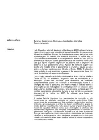 palavras-chave
Turismo, Gastronomia, Motivações, Satisfação e Intenções
Comportamentais.
resumo
Hall, Sharples, Mitchell, Macionis e Cambourne (2003) definem turismo
gastronómico como uma experiência que vai para além do consumo de
alimentos e bebidas. Através da descoberta de pratos indígenas e da
aprendizagem do talento dos artesãos culinários, o turista tem a
oportunidade de enriquecer a sua experiência. Kivela e Crotts (2006)
afirmam que viajar por razões gastronómicas é um construto válido uma
vez que alguns viajantes regressam ao destino com o objectivo de
saborear a sua gastronomia única. Apesar da literatura sugerir que
existe uma relação entre a gastronomia e o turismo, pouco se sabe
sobre os turistas gastronómicos (Kivela e Crotts, 2006). O objectivo
deste estudo é o de examinar o consumo de gastronomia típica por
parte dos turistas estrangeiros em Portugal.
Um modelo, baseado no trabalho de Fishbein e Ajzen (1975) e Kivela e
Crotts (2006), foi elaborado, sugerindo que as motivações e a
satisfação podem ser utilizados para determinar as intenções
comportamentais (como por exemplo a recomendação futura e a
intenção de voltar a consumir). Do mesmo modo, o estudo testou a
proposição que as motivações e a satisfação podem ser utilizados para
segmentar os turistas gastronómicos. Uma amostra composta por 377
turistas estrangeiros, abordados durante a sua partida no Aeroporto
Internacional de Lisboa em 2005, foi utilizada para testar as
proposições.
A análise factorial identificou três componentes da motivação e três
componentes da satisfação associada ao turismo gastronómico. Estas
componentes são similares para os dois construtos: gastronomia e serviços,
ambiente e preço/qualidade. A análise de clusters identificou três grupos de
turistas distintos: ‘social tourists’, ‘value-seeker tourists’ e ‘gourmet tourists’. O
modelo de equações estruturais indicou que a motivação e a satisfação são
determinantes importantes das intenções comportamentais no contexto da
gastronomia Portuguesa. Os resultados sugerem que, de forma a promover
Portugal como destino de turismo gastronómico, é fundamental que os turistas
percebam a sua experiência como memorável. O estudo conclui com uma
reflexão sobre as implicações para a gestão e política do turismo que resultam
dos resultados do estudo.
 