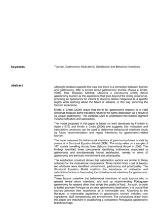 keywords Tourism, Gastronomy, Motivations, Satisfaction and Behaviour Intentions.
abstract Although literature supports the view that there is a connection between tourism
and gastronomy, little is known about gastronomic tourists (Kivela e Crotts,
2006). Hall, Sharples, Mitchell, Macionis e Cambourne (2003) define
gastronomy tourism as the experience that goes beyond the dining experience,
providing an opportunity for visitors to discover dishes indigenous to a specific
region while learning about the talent of artisans, in this way enriching the
tourism experience.
Kivela e Crotts (2006) argue that travel for gastronomic reasons is a valid
construct because some travellers return to the same destination as a result of
its unique gastronomy. The variables used to understand this market segment
include motivation and satisfaction.
The model proposed in this paper is based on work developed by Fishbein e
Ajzen (1975) and Kivela e Crotts (2006) and suggests that motivation and
satisfaction constructs can be used to determine behavioural intentions (such
as future recommendation and repeat intentions) for gastronomic-related
tourism.
The paper assesses the behavioural intentions of gastronomy-driven tourists by
means of a Structural Equation Model (SEM). The study relies on a sample of
377 tourists travelling abroad from Lisbon’s International Airport in 2005. The
findings identified three components identifying motivations associated to
gastronomy and simultaneously tourist satisfaction, namely in terms of
gastronomy and services, environment and price/quality.
The satisfaction construct shows that satisfaction vectors are similar to those
obtained for the motivational components. Three factors from a set of twenty-
two attributes were identified: environment, gastronomy and price/quality. The
Structural Equation Model confirms the importance of motivation and
satisfaction factors in forecasting tourist behavioural intentions for gastronomic
reasons.
These factors underline the behavioural intentions of such tourists who in
general reveal return intentions, and end up recommending Portuguese
gastronomy for reasons other than simply the quality of food. As such, in order
to better promote Portugal as an ideal gastronomic destination, it is crucial that
tourists perceive their experience as a memorable one. According to the
literature, a memorable experience in gastronomic tourism includes core
ingredients, staff competences and environment. The conclusions drawn from
this paper are important in establishing a competitive Portuguese gastronomic
branding image.
 
