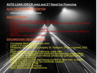 AUTO LOAN (OR/CR only) and 2nd Hand Car Financing
AUTO YEAR MODELS ACCEPTED
 2004 and above year models

QUALIFICATIONS
 Must be Employed for more than 6 months
 If self-employed – business should be registered and operating for at least
3 years
 A Filipino Citizen
 21-59 years of age at loan maturity
 For 60 years old and above, a co-borrower (59 and below years of age) is
needed.
 Must have valid contact numbers.

DOCUMENTARY REQUIREMENTS
 Completely-filled up application form
 Latest 2×2 picture (3pcs)
 Photocopy of 2 valid IDs (Company ID, Passport, Driver’s License, SSS,
etc.)
 Proof of Billing (electricity, telephone, water bills)
 * Take Note: All Products have additional documentary requirements.
 Original copy of OR/CR upon release (photocopy upon application)
 Latest picture of vehicle
 Stencil of motor number and chassis number (in blue form, 3copies)
 Latest original Community Tax Certificate (cedula)
 TIN ID or any proof of TIN
 Documented Proof of Income
 Basic Documentary Requirements
 