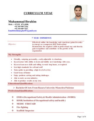 Page 1 of 4
CURRICULUM VITAE
Muhammad Ibrahim
Mob :- +97155 871 6998,
+92 345 948 7326,
+92 310 509 7267.
Email:ibrahimasghar87@gmail.com
7 YEAR EXPERIENCE
Objective:
Effectively utilize the knowledge and experience gained in order
to emerge as a competent HSE Professional.
Demonstrate the acquired skills in professional way and thereby
gain recognition and contribute to the growth of the
organization
My Strengths
 Friendly, outgoing personality, easily adjustable to situations.
 Keen learner with ability to learn and imbibe new knowledge with ease.
 Keen to learn new skills and willing to work long hours, as required
 Sets high standards for self and staff
 Takes pride in providing a high level of service
 Good Sense of humor
 Enjoy problem solving and taking challenges
 Able to work on own initiative.
 Able to produce results on my own.
EducationalQualification:
 BachelorOf Arts From Hazara University-Mansehra Pakistan
ProfessionalQualification:
 OSHA (Occupational Safety& Health Administration -30 HRS)
 IOSH( Institution of Occupationalsafetyand health )
 MEDIC FIRSTAID
 Fire fighting
 Scaffold Inspector
 