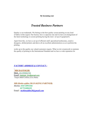 By becoming your 
Trusted Business Partners 
Quality is our trademark. We belong to the best quality screen-printing on any kind 
of fabric in this region. Our factory site is a spacious one and we have an arrangement of 
the latest technology in screen-printing having the most set up of equipment's. 
Apart from this, we have a set up of efficient stuff, specialized technicians, creative 
designers, skilled printers and above all an excellent administration so as to perform the 
printing 
works up to the quality our valued customers require. What we do is teamwork to maintain 
the quality of printing to the International Standard and we have a wide reputation for 
FACTORY ADDRESS & CONTACT : 
MR DASTOGIR 
Mob_ 01199806794 
Email , dastogir_jhu@gmail.com 
Tenguri,BKSP,Ashulia,savar,Dhaka. 
MD.Mohin uddin (MANAGING PARTNER) 
Mobile- 01672093166 
01753488410 
Email : mohinuddin28@gmail.com 
