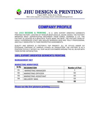 COMPANY PROFILE 
THE J.H.U DESIGNE & PRINTING , IS A- 100% EXPORT ORIENTED GARMENTS 
PRINTING FACTORY, LOCATED AT TENGURI,BKSP,ASHULIA, SAVAR, DHAKA. THE FACTORY 
IMPORTED MOST SOPHISTICATED MACHINERY FROM KOREA, GERMANY & U.K. THE 
FACTORY IS LOCATED IN A BEAUTIFUL PLACE NEAR THE BKSP. THE FACTORY RUNS BY 
HIGHLY EXPERIENCED STAFF AND SKILLED WORKERS WHO ARE TRULY PROFESSIONAL 
AND FULLY DEDICATED TO THEIR RESPECTIVE ASSIGNMENTS. 
QUALITY AND SERVICE IS FACTORY'S TOP PRIORITY. ALL OF STYLES UNDER GO 
EXTENSIVE CHECKING AT VARIOUS STAGES OF PRODUCTION. THE FACTORY IS IN A 
POSITION TO FULLY SATISFY ALL OUR VALUE CUSTOMERS AROUND THE ALL BUYER WITH 
THEIR ENTIRE SATISFACTION. 
100% EXPORT ORIENTED GERMENTS PRINTING 
MAMAGEMENT NET 
MARKETING WORKFORCE 
Sl No DESIGNATION Number of Post 
01. MARKETING MANAGER 1 
02. MARKETING OFFICER 02 
03. MARKETING ASSISTANT 02 
04. DELIVERY MAN 03 
TOTAL 08 
Please see the few pictures printing………… 
 