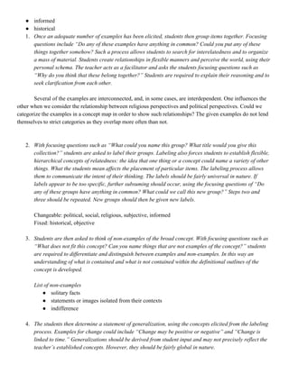 ● informed
● historical
1. Once an adequate number of examples has been elicited, students then group items together. Focusing
questions include “Do any of these examples have anything in common? Could you put any of these
things together somehow? Such a process allows students to search for interelatedness and to organize
a mass of material. Students create relationships in flexible manners and perceive the world, using their
personal schema. The teacher acts as a facilitator and asks the students focusing questions such as
“Why do you think that these belong together?” Students are required to explain their reasoning and to
seek clarification from each other.
Several of the examples are interconnected, and, in some cases, are interdependent. One influences the
other when we consider the relationship between religious perspectives and political perspectives. Could we
categorize the examples in a concept map in order to show such relationships? The given examples do not lend
themselves to strict categories as they overlap more often than not.
2. With ​focusing questions such as “What could you name this group? What title would you give this
collection?” students are asked to label their groups. Labeling also forces students to establish flexible,
hierarchical concepts of relatedness: the idea that one thing or a concept could name a variety of other
things. What the students mean affects the placement of particular items. The labeling process allows
them to communicate the intent of their thinking. The labels should be fairly universal in nature. If
labels appear to be too specific, further subsuming should occur, using the focusing questions of “Do
any of these groups have anything in common? What could we call this new group?” Steps two and
three should be repeated. New groups should then be given new labels.
Changeable: political, social, religious, subjective, informed
Fixed: historical, objective
3. Students ​are then asked to think of non-examples of the broad concept. With focusing questions such as
“What does not fit this concept? Can you name things that are not examples of the concept?” students
are required to differentiate and distinguish between examples and non-examples. In this way an
understanding of what is contained and what is not contained within the definitional outlines of the
concept is developed.
List of non-examples
● solitary facts
● statements or images isolated from their contexts
● indifference
4. The ​students then determine a statement of generalization, using the concepts elicited from the labeling
process. Examples for change could include “Change may be positive or negative” and “Change is
linked to time.” Generalizations should be derived from student input and may not precisely reflect the
teacher’s established concepts. However, they should be fairly global in nature.
 