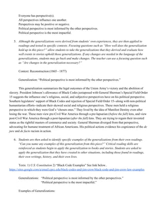 Everyone has perspective(s).
All perspectives influence one another.
Perspectives may be positive or negative.
Political perspective is most informed by the other perspectives.
Political perspective is the most impactful.
5. Although ​the generalizations were derived from students’ own experiences, they are then applied to
readings and tested in specific contexts. Focusing questions such as “How well does the generalization
hold up in this piece?” allow students to take the generalizations that they derived and evaluate how
well events in stories uphold those generalizations. If any changes are needed in the language of the
generalizations, students may go back and make changes. The teacher can use a focusing question such
as “Are changes in the generalization necessary?”
Context: Reconstruction (1865 - 1877)
Generalization: “Political perspective is most informed by the other perspectives.”
This generalization summarizes the legal outcomes of the Union Army’s victory and the abolition of
slavery. President Johnson’s allowance of Black Codes juxtaposed with General Sherman’s Special Field Order
15 suggests the influence one’s religious, social, and subjective perspectives have on his political perspective.
Southern legislators’ support of Black Codes and rejection of Special Field Order 15--along with non-political
humanitarian efforts--indicate their skewed social and religious perspectives. These men held a religious
perspective in which they were God’s “chosen ones.” They lived by the idea of Manifest Destiny even after
losing the war. These men view pre-Civil War America through a pre-lapsarian (​before the fall) lens, and view
post-Civil War America through a post-lapsarian (​after the fall) lens. They are trying to regain their invented
status as the rightful masters of commerce and society. General Sherman diverged from that perspective,
advocating for humane treatment of African Americans. His political actions evidence his cognizance of the ​de
jure and ​de facto racism in action.
6. Students ​are then asked to identify specific examples of the generalizations from their own readings.
“Can you name any examples of this generalization from this piece?” Critical reading skills are
reinforced as students begin to apply the generalization to books and stories. Students are asked to
apply the generalization that they have created to other situations, including those found in readings,
their own writings, history, and their own lives.
Texts: 1) ​U.S. Constitution 2) “Black Code Examples” See link below.​.
https://sites.google.com/a/email.cpcc.edu/black-codes-and-jim-crow/black-code-and-jim-crow-law-examples
Generalizations: “Political perspective is most informed by the other perspectives.”
“Political perspective is the most impactful.”
Examples of Generalizations:
 