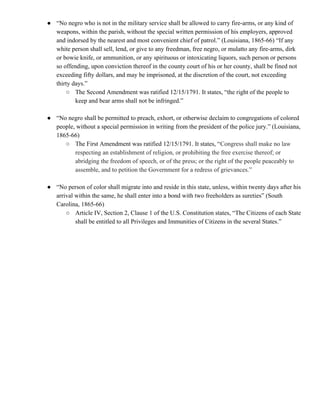 ● “No negro who is not in the military service shall be allowed to carry fire-arms, or any kind of
weapons, within the parish, without the special written permission of his employers, approved
and indorsed by the nearest and most convenient chief of patrol.” (Louisiana, 1865-66) “If any
white person shall sell, lend, or give to any freedman, free negro, or mulatto any fire-arms, dirk
or bowie knife, or ammunition, or any spirituous or intoxicating liquors, such person or persons
so offending, upon conviction thereof in the county court of his or her county, shall be fined not
exceeding fifty dollars, and may be imprisoned, at the discretion of the court, not exceeding
thirty days.”
○ The Second Amendment was ratified 12/15/1791. It states, “the right of the people to
keep and bear arms shall not be infringed.”
● “No negro shall be permitted to preach, exhort, or otherwise declaim to congregations of colored
people, without a special permission in writing from the president of the police jury.” (Louisiana,
1865-66)
○ The First Amendment was ratified 12/15/1791. It states, “​Congress shall make no law
respecting an establishment of religion, or prohibiting the free exercise thereof; or
abridging the freedom of speech, or of the press; or the right of the people peaceably to
assemble, and to petition the Government for a redress of grievances.”
● “No person of color shall migrate into and reside in this state, unless, within twenty days after his
arrival within the same, he shall enter into a bond with two freeholders as sureties” (South
Carolina, 1865-66)
○ Article IV, Section 2, Clause 1 of the U.S. Constitution states, “The Citizens of each State
shall be entitled to all Privileges and Immunities of Citizens in the several States.”
 