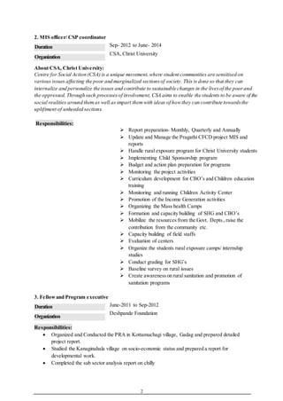 2
2. MIS officer/ CSP coordinator
Duration Sep- 2012 to June- 2014
Organization
CSA, Christ University
About CSA, Christ University:
Centre for Social Action (CSA) is a unique movement,where student communities are sensitised on
various issues affecting the poor and marginalized sectionsof society. This is done so that they can
internalize and personalize the issues and contribute to sustainable changes in the livesof the poorand
the oppressed. Through such processesof involvement, CSA aims to enable the students to be aware of the
social realities around themas well as impart themwith ideas of howthey can contribute towardsthe
upliftment of unheeded sections.
Responsibilities:
 Report preparation- Monthly, Quarterly and Annually
 Update and Manage the Pragathi CFCD project MIS and
reports
 Handle rural exposure program for Christ University students
 Implementing Child Sponsorship program
 Budget and action plan preparation for programs
 Monitoring the project activities
 Curriculum development for CBO’s and Children education
training
 Monitoring and running Children Activity Center
 Promotion of the Income Generation activities
 Organizing the Mass health Camps
 Formation and capacity building of SHG and CBO’s
 Mobilize the resources from the Govt. Depts.,raise the
contribution from the community etc.
 Capacity building of field staffs
 Evaluation of centers
 Organize the students rural exposure camps/ internship
studies
 Conduct grading for SHG’s
 Baseline survey on rural issues
 Create awarenesson rural sanitation and promotion of
sanitation programs
3. Fellowand Program executive
Duration June-2011 to Sep-2012
Organization
Deshpande Foundation
Responsibilities:
 Organized and Conducted the PRA in Kottamuchagi village, Gadag and prepared detailed
project report.
 Studied the Kanaginahala village on socio-economic status and prepared a report for
developmental work.
 Completed the sub sector analysis report on chilly
 
