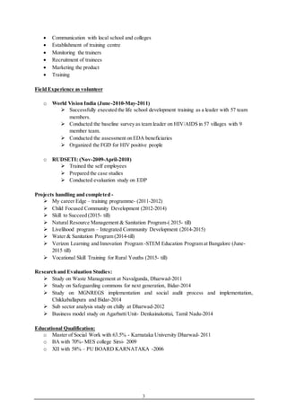 3
 Communication with local school and colleges
 Establishment of training centre
 Monitoring the trainers
 Recruitment of trainees
 Marketing the product
 Training
Field Experience as volunteer
o World Vision India (June-2010-May-2011)
 Successfully executed the life school development training as a leader with 57 team
members.
 Conducted the baseline survey as team leader on HIV/AIDS in 57 villages with 9
member team.
 Conducted the assessment on EDA beneficiaries
 Organized the FGD for HIV positive people
o RUDSETI: (Nov-2009-April-2010)
 Trained the self employees
 Prepared the case studies
 Conducted evaluation study on EDP
Projects handling and completed -
 My career Edge – training programme- (2011-2012)
 Child Focused Community Development (2012-2014)
 Skill to Succeed (2015- till)
 Natural Resource Management & Sanitation Program-( 2015- till)
 Livelihood program – Integrated Community Development (2014-2015)
 Water & Sanitation Program (2014-till)
 Verizon Learning and Innovation Program -STEM Education Program at Bangalore (June-
2015 till)
 Vocational Skill Training for Rural Youths (2015- till)
Research and Evaluation Studies:
 Study on Waste Management at Navalgunda, Dharwad-2011
 Study on Safeguarding commons for next generation, Bidar-2014
 Study on MGNREGS implementation and social audit process and implementation,
Chikkaballapura and Bidar-2014
 Sub sector analysis study on chilly at Dharwad-2012
 Business model study on Agarbatti Unit- Denkainakottai, Tamil Nadu-2014
Educational Qualification:
o Master of Social Work with 63.5% - Karnataka University Dharwad- 2011
o BA with 70%- MES college Sirsi- 2009
o XII with 58% – PU BOARD KARNATAKA -2006
 