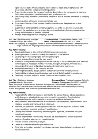 fights between staff, ethical violations, policy violation, etc) to ensure compliance with
procedures, labor law and government regulations.
• Ensure implementation the company’s policies & procedures for personnel e.g. overtime,
deductions, promotions, travel/business tickets entitlements, etc
• Ensure any salary increases, promotion & transfer of staff & ensures adherence to company
policy
• Monitor updating all records for company’s legal use.
• Supervise & Control:- Office supplies, Mail / courier services, Telephone services &
Furniture.
• Supervise all tasks related to company suppliers, car rental co., Courier services, etc.
• Conduct the needed surveys to ensure the continues feedback from employees on the
quality and timeliness of services provided
• Arrange and Participate in all company’s events.
Job Title Digital Marketing Manager Company Name Compucycle.inc Texas - USA
Location Bolkly – Alexandria Dates of Employment from 2007 – to 2009
Field: The company is an Egyptian branch of an American company in Houston – Texas which has
large factories for recycling computers and has many branches all over the world.
Key Achievements:
• Devising strategies to drive online traffic to the company website.
• Tracking conversion rates and making improvements to the website.
• Developing and managing digital marketing campaigns
• Utilizing a range of techniques like paid search.
• Possess a strong understanding of how to use a variety of social media platforms, tools and
technologies (i.e. Facebook, Twitter, You Tube, Google+, Instagram, Pinterest etc.)
• Managing online brand and product campaigns to raise brand awareness.
• Managing the redesign of the company website.
• Improving the usability, design, content and conversion of the company website
• Responsibility for planning and budgetary control of all digital marketing procedures.
• Evaluating customer research, market conditions and competitor data.
Job Title HR& Admin Manager Company Name Frontiers Language Schools
Location Miami – Alexandria Dates of Employment from 2005 – to 2007
Field: Language schools with an American Manager first I joined work I was her personal
assistant then I became head of administration as I was experienced in everything concerning
school management after that I was promoted to HR Generalist.
Key Achievements:
• Responsible for all human resource activities for the school. Provide advice, assistance
and follow-up on school policies, procedures, and documentation. Coordinate the
resolution of specific policy-related and procedural problems and inquiries.
• Responsible for all human resource activities to include employment, compensation, labor
relations, benefits, and training and development.
• Interview job applicants; review application/resume; evaluate applicant skills and make
recommendations regarding applicant's qualifications.
• Develop and maintain relationship with employment agencies, universities and other
recruitment sources.
• Prepare and maintain school salary structure, job documentation, and job evaluation
systems. Complete salary survey questionnaires.
• Prepare process and distribute payroll.
• Design and conduct new employee orientations.
• Administer and explain benefits to employees, serve as liaison between employees and
insurance carriers.
 