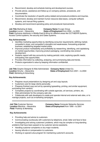 • Recommend, develop and schedule training and development courses.
• Provide advice, assistance and follow-up on company policies, procedures, and
documentation.
• Coordinate the resolution of specific policy-related and procedural problems and inquiries.
• Recommend, develop and maintain human resource data bases, computer software
systems, and manual filing systems.
• Develop and recommend operating policy and procedural improvements.
Job Title Marketing & Sales Company Name H-Logic Group
Location Louran – Alexandria Dates of Employment from 2004 – to 2005
Field: Exclusive distributor in Middle East & Africa for different areas like CCTV&DVR Systems,
Access Control systems, fire security and Gates Systems.
Key Achievements:
• Identifies marketing opportunities by identifying consumer requirements; defining market,
competitor's share, and competitor's strengths and weaknesses; forecasting projected
business; establishing targeted market share.
• Improves product marketability and profitability by researching, identifying, and capitalizing
on market opportunities; improving product packaging; coordinating new product
development.
• Sustains rapport with key accounts by making periodic visits; exploring specific needs;
anticipating new opportunities.
• Provides information by collecting, analyzing, and summarizing data and trends.
• Protects organization's value by keeping information confidential.
_________________________________________________________________________
Job Title Graphic Designer & Web Administrator Company Name United Co.
Location Smuha – Alexandria Dates of Employment from 2001 – to 2004
Field: Marketing & Advertising
Key Achievements:
 Prepares visual presentations by designing art and copy layouts.
 Customers care for large clients personally.
 Prepares finished copy and art by operating typesetting, printing, and similar equipment;
purchasing from vendors.
 Completes projects by coordinating with outside agencies, art services, printers, etc.
 Web administrator for the company web site.
 Collaborate with web developers to create and operate internal and external web sites, or to
manage projects, such as e-marketing campaigns.
Job Title Customer Service Company Name Computer Networks Services
Location Manshia – Alexandria Dates of Employment from 1999 – to 2001
Field: Publicity & Marketing
Key Achievements:
 Providing help and advice to customers
 Communicating courteously with customers by telephone, email, letter and face to face
 Investigating and solving customers' problems, which may be complex or long-standing
problems that have been passed on by customer service assistants.
 Handling customer complaints or any major incidents.
 Issuing refunds or compensation to customers.
 Working on special Lotus program for maintaining customer's accounts.
 