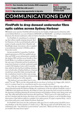 COMMUNICATIONS DAY
3 June 2015 Daily telecom news & analysis since 1994 ISSUE 4908
TELSYTE: Big outsourcing opportunity in big data
OPTUS: Forges CDN link with Level 3
TELSTRA: New Komatsu deal includes M2M component
FirstPath to drop densest underwater fibre
optic cables across Sydney Harbour
Wholesale access operator FirstPath will tomorrow lay two lengths of high-capacity submarine cable
across Sydney Harbour, at a cost of between A$500,000 and A$750,000 – according to manufacturer
Prysmian, the densest underwater cable ever laid in Australia at 720 fibre cores.
For FirstPath, it’s something of a coming-of-
age that reflects rapidly ramping demand. And
for Prysmian, it’s the second landmark cable in a
matter of weeks using the firm’s Flextube and
BendBright design innovations, after it supplied
a record-density terrestrial 1,728-fibre cable to
Vocus last month.
As first revealed by CommsDay, FirstPath
started operations in 2010 but rapidly built up
fibre and VDSL access infrastructure, initially in
the Sydney CBD and then more broadly in New
South Wales; it is mulling an expansion along
the east coast of Australia and has broadened its
scope from business to include residential supply
as well. CEO Stephen Carter told CommsDay
that, while his firm had been building infrastruc-
ture on both sides of Sydney Harbour, it had pre-
viously been using fibre links running through
the cross-harbour tunnel via fibre swap arrange-
ments – making for a longer link, and presenting
significant challenges for cable upgrades.
“The harbour’s not easy either, but it’s a lot
easier!” he said. “We’re not the only people who’ve ever done it, but [ours is] a bigger cable. And it’s
sort of a coming of age for us, now that we need to run so much more fibre.”
One of the two new lengths will run from Dawes Point to Blues Point, while the other will run
almost directly beneath the Harbour Bridge; the combination of the two will give FirstPath a total of
1,440 fibres and significant diversity. According to Carter, the project has been around six months in
the planning, including obtaining all necessary permits and bringing in diving crews, laying crews and
tugs. The cable itself will be laid tomorrow after peak hour. “They’ve got to do it after peak hour, so
we don’t interfere with the ferries; the ferries can’t run while we’re doing it, so we’re basically closing
that section of the harbour while we complete it for safety reasons. It’s quite a massive thing – you’ve
got to liaise with ports, roads, Sydney Foreshore Authority.”
It’s FirstPath’s first foray into the underwater cable space but if a similar project should be neces-
sary elsewhere as the firm expands, it’s ready to do so. “We dig up roads and stuff all the time, so we
understand civils – but submarine is new territory!” said Carter. “[But] now that we’ve done it once,
we wouldn’t shy away from it again.”
SPARK
Plans to compete
against RBI with rural
wireless build
 