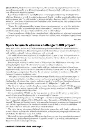 THE CABLE GUYS: For manufacturers Prysmian, which specifically designed the cable for the pro-
ject and manufactured it in its Western Sydney plant, it’s the second high-profile showcase in a short
time following the Vocus deployment.
Key to both were Prysmian’s FlextubeXS cables, containing its award-winning Bendbright fibres,
which are designed to be both fibre-dense and extremely flexible – winding around tight radii without
kinking or signal loss. The cable installed by Vocus in its Sydney datacentre had 1,728 fibres in a di-
ameter of 23mm, billed by Prysmian as the largest fibre count possible to date for a terrestrial cable in
a ‘one-shot’ datacentre install.
“Having this bend-insensitive fibre, we were able to compact more and put more fibre within the
tubes,” Prysmian telco account manager Alice Codenotti told CommsDay. “You’re combining the
latest technology in fibre glass with the latest technology in cable making.”
“Contrary to what the NBN is doing – installing larger cables, tougher and more rigid – the rest of
the market is going completely the opposite way; they need smaller cables, denser with higher capacity
fibre.”
Petroc Wilton
Spark to launch wireless challenge to RBI project
Spark New Zealand will use its 700MHz spectrum to go head-to-head with the government-backed
Rural Broadband Initiative. The carrier began nationwide trials of a new wireless broadband product
with staff this week, with customer trials to start early next week.
The NZ$300 million RBI project aims to bring broadband to 86% of rural and regional areas us-
ing a mixture of wireless and fixed line infrastructure. Vodafone NZ and Chorus won contracts to
jointly roll out the network.
But now Spark is aiming to address claims of slow takeup of the RBI service by launching a com-
peting offering that it says will offer faster speeds and hassle-free installations.
GM of wholesale and product Lindsay Cowley said Spark had deliberately held off launching a
wireless broadband product until it was confident of delivering a quality service at 4G speeds. He also
claimed a key advantage in that the service did not require a technician to install, so would not be
hampered by excessive installation costs.
“The uptake of existing Rural Broadband Initiative products has been quite low with a degree of
poor customer satisfaction voiced by consumers and industry spokespeople. Spark’s wireless broad-
band product will address these concerns and deliver speeds of up to 10 times faster than what some
customers tell us they are experiencing on the current 3G RBI product,” Cowley said.
The 4G service will use a wireless broadband modem that makes use of Spark's 700MHz spectrum.
Last year the carrier was the biggest spender at the spectrum auction, acquiring four lots for NZ$158
million – 30% more than rival Vodafone.
Cowley claimed that 700MHz was the ideal spectrum to roll out fast 4G services to rural and re-
gional cell sites across New Zealand due to its greater reach of coverage.
“We’ve been working hard and fast over the past 12-months to leverage the spectrum advantage we
have by successfully rolling out 4G to 150 cell sites across the country on 700MHz,” Cowley com-
mented. “We’re excited that this number is increasing by the day and as our coverage footprint of 4G
over 700MHz expands so does the number of customers that will likely be able to access wireless
broadband for a more affordable option to use internet services.”
The carrier has not yet announced a launch date for the new product, with Cowley explaining that
it would take on feedback from staff and customers first, making any necessary improvements to the
product and the experience ahead of its launch.
Meanwhile, the government-backed RBI project has drawn criticism from a number of quarters of
late following a decision by the government to expand it using NZ$150 million raised through the
Telecommunications Development Levy.
COMMUNICATIONS DAY 3 June 2015 Page 2
 